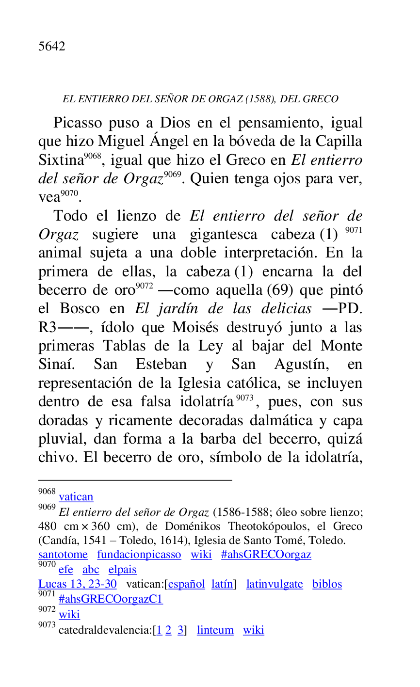 
EL ENTIERRO DEL SEÑOR DE ORGAZ (1588), DEL GRECO 

Picasso puso a Dios en el pensamiento, igual 
que hizo Miguel Ángel en la bóveda de la Capilla 
Sixtina 9068, igual que hizo el Greco en El entierro 
del señor de Orgaz 9069. Quien tenga ojos para ver, 
vea 9070. 

9068 vatican 

9069 El entierro del señor de Orgaz (1586-1588; óleo sobre lienzo; 
480 cm × 360 cm), de Doménikos Theotokópoulos, el Greco 
(Candía, 1541 R Toledo, 1614), Iglesia de Santo Tomé, Toledo. 

santotome fundacionpicasso wiki #ahsGRECOorgaz 

9070 efe abc elpais 

Lucas 13, 23-30 vatican:[español latín] latinvulgate biblos 

9071 #ahsGRECOorgazC1 
9072 wiki 

9073 catedraldevalencia:[1 2 3] linteum wiki 

Todo el lienzo de El entierro del señor de 
Orgaz sugiere una gigantesca cabeza (1) 9071 
animal sujeta a una doble interpretación. En la 
primera de ellas, la cabeza (1) encarna la del 
becerro de oro 9072 .como aquella (69) que pintó 
el Bosco en El jardín de las delicias .PD. 
R3.., ídolo que Moisés destruyó junto a las primeras Tablas de la Ley al bajar del Monte 
Sinaí. San Esteban y San Agustín, en 
representación de la Iglesia católica, se incluyen 
dentro de esa falsa idolatría 9073, pues, con sus 
doradas y ricamente decoradas dalmática y capa 
pluvial, dan forma a la barba del becerro, quizá 
chivo. El becerro de oro, símbolo de la idolatría, 


