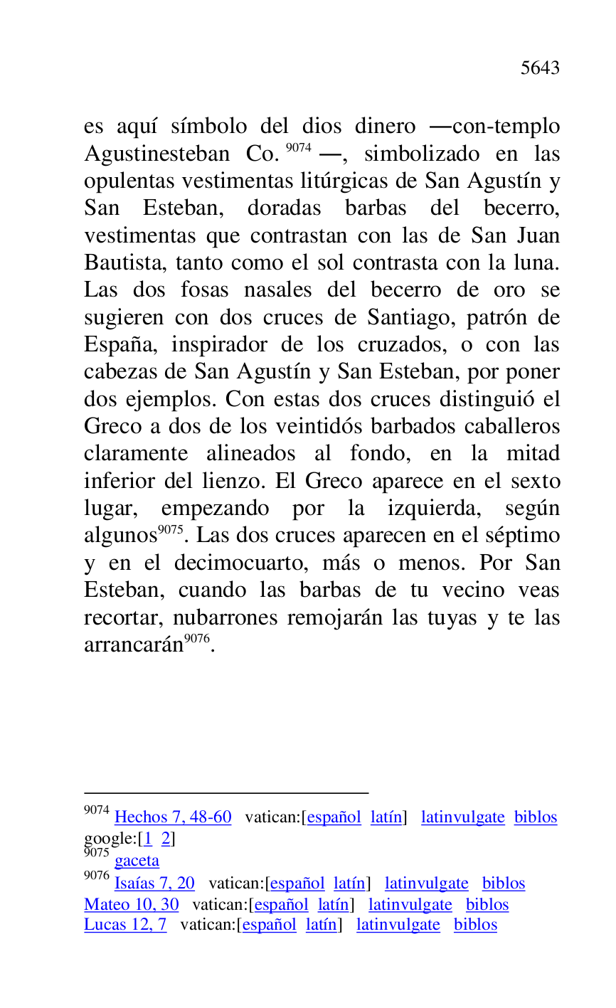 
es aquí símbolo del dios dinero .con-templo 
Agustinesteban Co.9074., simbolizado en las 
opulentas vestimentas litúrgicas de San Agustín y 
San Esteban, doradas barbas del becerro, 
vestimentas que contrastan con las de San Juan 
Bautista, tanto como el sol contrasta con la luna. 
Las dos fosas nasales del becerro de oro se 
sugieren con dos cruces de Santiago, patrón de 
España, inspirador de los cruzados, o con las 
cabezas de San Agustín y San Esteban, por poner 
dos ejemplos. Con estas dos cruces distinguió el 
Greco a dos de los veintidós barbados caballeros 
claramente alineados al fondo, en la mitad 
inferior del lienzo. El Greco aparece en el sexto 
lugar, empezando por la izquierda, según 
algunos 9075. Las dos cruces aparecen en el séptimo 
y en el decimocuarto, más o menos. Por San 
Esteban, cuando las barbas de tu vecino veas 
recortar, nubarrones remojarán las tuyas y te las 
arrancarán 9076. 

9074 Hechos 7, 48-60 vatican:[español latín] latinvulgate biblos 

google:[1 2] 

9075 gaceta 

9076 Isaías 7, 20 vatican:[español latín] latinvulgate biblos 

Mateo 10, 30 vatican:[español latín] latinvulgate biblos 

Lucas 12, 7 vatican:[español latín] latinvulgate biblos 


