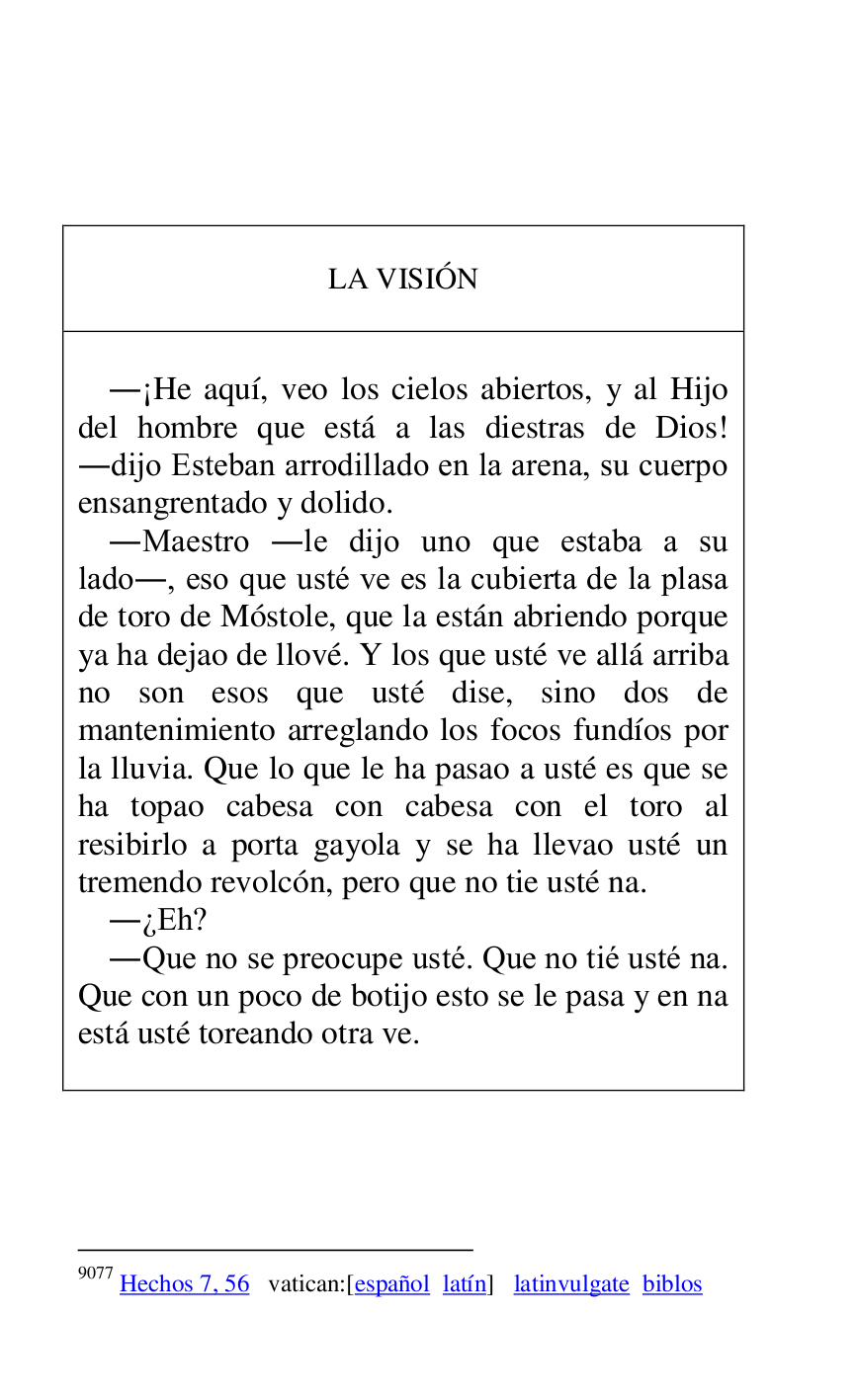 
 

 

 

LA VISIÓN 

 

 

.¡He aquí, veo los cielos abiertos, y al Hijo 
del hombre que está a las diestras de Dios! 
.dijo Esteban arrodillado en la arena, su cuerpo 
ensangrentado y dolido. 

.Maestro .le dijo uno que estaba a su 
lado., eso que usté ve es la cubierta de la plasa 
de toro de Móstole, que la están abriendo porque 
ya ha dejao de llové. Y los que usté ve allá arriba 
no son esos que usté dise, sino dos de 
mantenimiento arreglando los focos fundíos por 
la lluvia. Que lo que le ha pasao a usté es que se 
ha topao cabesa con cabesa con el toro al 
resibirlo a porta gayola y se ha llevao usté un 
tremendo revolcón, pero que no tie usté na. 

.¿Eh? 

.Que no se preocupe usté. Que no tié usté na. 
Que con un poco de botijo esto se le pasa y en na 
está usté toreando otra ve. 

 



9077 Hechos 7, 56 vatican:[español latín] latinvulgate biblos 

 

 


