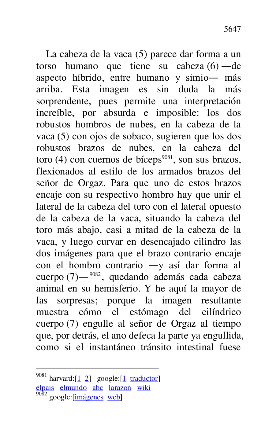 
La cabeza de la vaca (5) parece dar forma a un 
torso humano que tiene su cabeza (6) .de 
aspecto híbrido, entre humano y simio. más 
arriba. Esta imagen es sin duda la más 
sorprendente, pues permite una interpretación 
increíble, por absurda e imposible: los dos 
robustos hombros de nubes, en la cabeza de la 
vaca (5) con ojos de sobaco, sugieren que los dos 
robustos brazos de nubes, en la cabeza del 
toro (4) con cuernos de bíceps 9081, son sus brazos, 
flexionados al estilo de los armados brazos del 
señor de Orgaz. Para que uno de estos brazos 
encaje con su respectivo hombro hay que unir el 
lateral de la cabeza del toro con el lateral opuesto 
de la cabeza de la vaca, situando la cabeza del 
toro más abajo, casi a mitad de la cabeza de la 
vaca, y luego curvar en desencajado cilindro las 
dos imágenes para que el brazo contrario encaje 
con el hombro contrario .y así dar forma al 
cuerpo (7).9082, quedando además cada cabeza 
animal en su hemisferio. Y he aquí la mayor de 
las sorpresas; porque la imagen resultante 
muestra cómo el estómago del cilíndrico 
cuerpo (7) engulle al señor de Orgaz al tiempo 
que, por detrás, el ano defeca la parte ya engullida, 
como si el instantáneo tránsito intestinal fuese 

9081 harvard:[1 2] google:[1 traductor] 

elpais elmundo abc larazon wiki 

9082 google:[imágenes web] 



