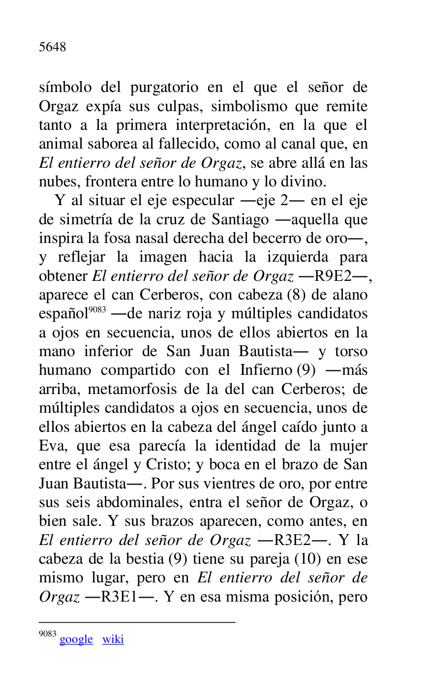 
símbolo del purgatorio en el que el señor de 
Orgaz expía sus culpas, simbolismo que remite 
tanto a la primera interpretación, en la que el 
animal saborea al fallecido, como al canal que, en 
El entierro del señor de Orgaz, se abre allá en las 
nubes, frontera entre lo humano y lo divino. 

Y al situar el eje especular .eje 2. en el eje 
de simetría de la cruz de Santiago .aquella que 
inspira la fosa nasal derecha del becerro de oro., 
y reflejar la imagen hacia la izquierda para 
obtener El entierro del señor de Orgaz .R9E2., aparece el can Cerberos, con cabeza (8) de alano 
español 9083 .de nariz roja y múltiples candidatos 
a ojos en secuencia, unos de ellos abiertos en la 
mano inferior de San Juan Bautista. y torso 
humano compartido con el Infierno (9) .más 
arriba, metamorfosis de la del can Cerberos; de 
múltiples candidatos a ojos en secuencia, unos de 
ellos abiertos en la cabeza del ángel caído junto a 
Eva, que esa parecía la identidad de la mujer 
entre el ángel y Cristo; y boca en el brazo de San 
Juan Bautista.. Por sus vientres de oro, por entre 
sus seis abdominales, entra el señor de Orgaz, o 
bien sale. Y sus brazos aparecen, como antes, en 
El entierro del señor de Orgaz .R3E2.. Y la cabeza de la bestia (9) tiene su pareja (10) en ese 
mismo lugar, pero en El entierro del señor de 
Orgaz .R3E1.. Y en esa misma posición, pero 
9083 google wiki 


