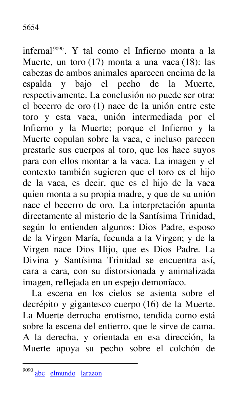 
infernal 9090. Y tal como el Infierno monta a la 
Muerte, un toro (17) monta a una vaca (18): las 
cabezas de ambos animales aparecen encima de la 
espalda y bajo el pecho de la Muerte, 
respectivamente. La conclusión no puede ser otra: 
el becerro de oro (1) nace de la unión entre este 
toro y esta vaca, unión intermediada por el 
Infierno y la Muerte; porque el Infierno y la 
Muerte copulan sobre la vaca, e incluso parecen 
prestarle sus cuerpos al toro, que los hace suyos 
para con ellos montar a la vaca. La imagen y el 
contexto también sugieren que el toro es el hijo 
de la vaca, es decir, que es el hijo de la vaca 
quien monta a su propia madre, y que de su unión 
nace el becerro de oro. La interpretación apunta 
directamente al misterio de la Santísima Trinidad, 
según lo entienden algunos: Dios Padre, esposo 
de la Virgen María, fecunda a la Virgen; y de la 
Virgen nace Dios Hijo, que es Dios Padre. La 
Divina y Santísima Trinidad se encuentra así, 
cara a cara, con su distorsionada y animalizada 
imagen, reflejada en un espejo demoníaco. 

9090 abc elmundo larazon 

La escena en los cielos se asienta sobre el 
decrépito y gigantesco cuerpo (16) de la Muerte. 
La Muerte derrocha erotismo, tendida como está 
sobre la escena del entierro, que le sirve de cama. 
A la derecha, y orientada en esa dirección, la 
Muerte apoya su pecho sobre el colchón de 


