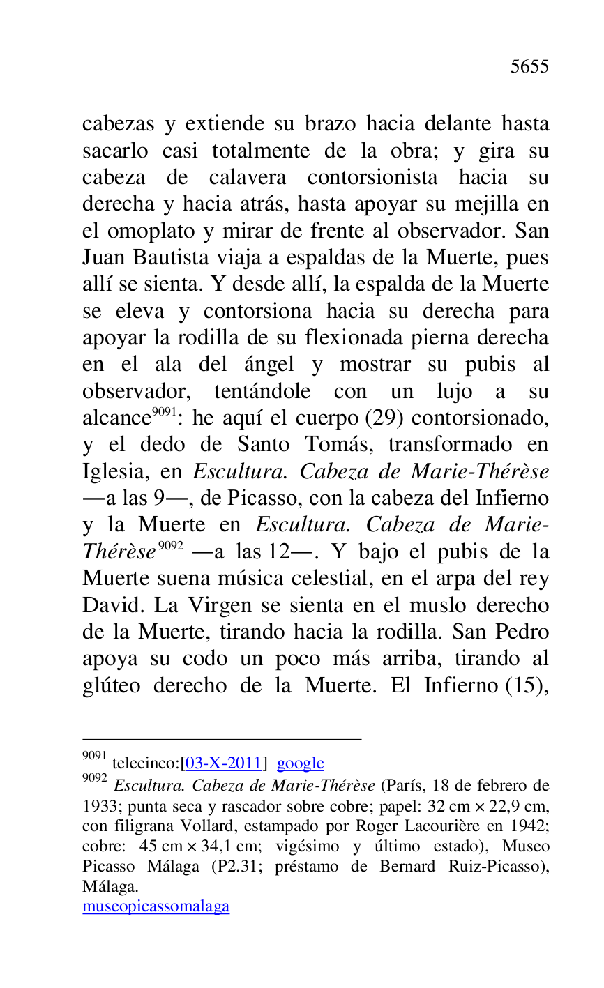 
cabezas y extiende su brazo hacia delante hasta 
sacarlo casi totalmente de la obra; y gira su 
cabeza de calavera contorsionista hacia su 
derecha y hacia atrás, hasta apoyar su mejilla en 
el omoplato y mirar de frente al observador. San 
Juan Bautista viaja a espaldas de la Muerte, pues 
allí se sienta. Y desde allí, la espalda de la Muerte 
se eleva y contorsiona hacia su derecha para 
apoyar la rodilla de su flexionada pierna derecha 
en el ala del ángel y mostrar su pubis al 
observador, tentándole con un lujo a su 
alcance 9091: he aquí el cuerpo (29) contorsionado, 
y el dedo de Santo Tomás, transformado en 
Iglesia, en Escultura. Cabeza de Marie-Thérèse 
.a las 9., de Picasso, con la cabeza del Infierno 
y la Muerte en Escultura. Cabeza de Marie-
Thérèse 9092 .a las 12.. Y bajo el pubis de la 
Muerte suena música celestial, en el arpa del rey 
David. La Virgen se sienta en el muslo derecho 
de la Muerte, tirando hacia la rodilla. San Pedro 
apoya su codo un poco más arriba, tirando al 
glúteo derecho de la Muerte. El Infierno (15), 

9091 telecinco:[03-X-2011] google 

9092 Escultura. Cabeza de Marie-Thérèse (París, 18 de febrero de 
1933; punta seca y rascador sobre cobre; papel: 32 cm × 22,9 cm, 
con filigrana Vollard, estampado por Roger Lacourière en 1942; 
cobre: 45 cm × 34,1 cm; vigésimo y último estado), Museo 
Picasso Málaga (P2.31; préstamo de Bernard Ruiz-Picasso), Málaga. 

museopicassomalaga 


