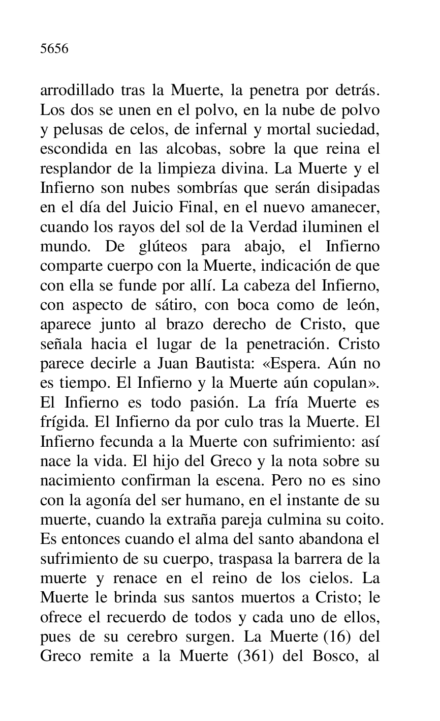 
arrodillado tras la Muerte, la penetra por detrás. 
Los dos se unen en el polvo, en la nube de polvo 
y pelusas de celos, de infernal y mortal suciedad, 
escondida en las alcobas, sobre la que reina el 
resplandor de la limpieza divina. La Muerte y el 
Infierno son nubes sombrías que serán disipadas 
en el día del Juicio Final, en el nuevo amanecer, 
cuando los rayos del sol de la Verdad iluminen el 
mundo. De glúteos para abajo, el Infierno 
comparte cuerpo con la Muerte, indicación de que 
con ella se funde por allí. La cabeza del Infierno, 
con aspecto de sátiro, con boca como de león, 
aparece junto al brazo derecho de Cristo, que 
señala hacia el lugar de la penetración. Cristo 
parece decirle a Juan Bautista: «Espera. Aún no 
es tiempo. El Infierno y la Muerte aún copulan». 
El Infierno es todo pasión. La fría Muerte es 
frígida. El Infierno da por culo tras la Muerte. El 
Infierno fecunda a la Muerte con sufrimiento: así 
nace la vida. El hijo del Greco y la nota sobre su 
nacimiento confirman la escena. Pero no es sino 
con la agonía del ser humano, en el instante de su 
muerte, cuando la extraña pareja culmina su coito. 
Es entonces cuando el alma del santo abandona el 
sufrimiento de su cuerpo, traspasa la barrera de la 
muerte y renace en el reino de los cielos. La 
Muerte le brinda sus santos muertos a Cristo; le 
ofrece el recuerdo de todos y cada uno de ellos, 
pues de su cerebro surgen. La Muerte (16) del 
Greco remite a la Muerte (361) del Bosco, al 



