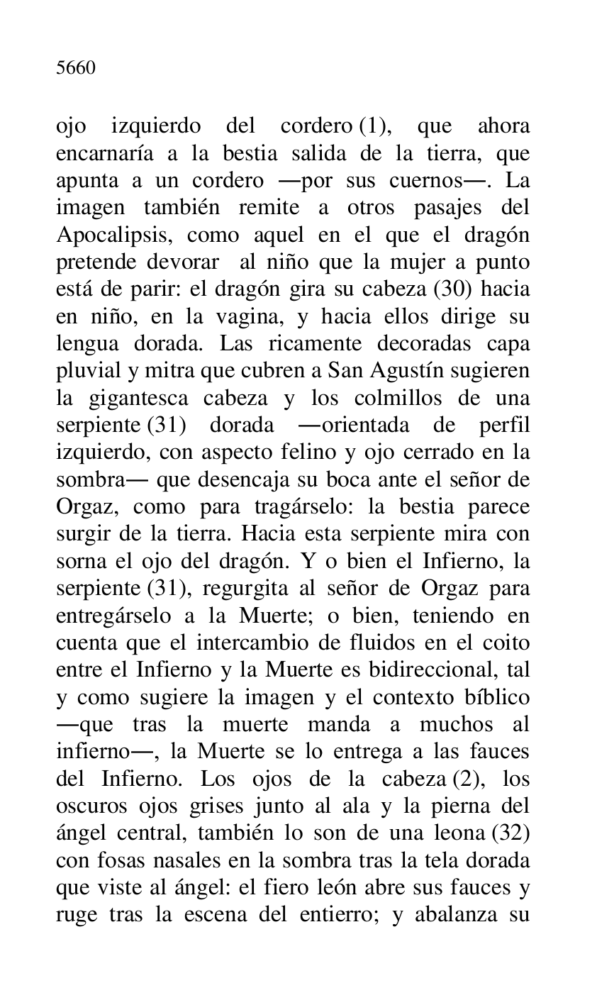 
ojo izquierdo del cordero (1), que ahora 
encarnaría a la bestia salida de la tierra, que 
apunta a un cordero .por sus cuernos.. La 
imagen también remite a otros pasajes del 
Apocalipsis, como aquel en el que el dragón 
pretende devorar al niño que la mujer a punto 
está de parir: el dragón gira su cabeza (30) hacia 
en niño, en la vagina, y hacia ellos dirige su 
lengua dorada. Las ricamente decoradas capa 
pluvial y mitra que cubren a San Agustín sugieren 
la gigantesca cabeza y los colmillos de una 
serpiente (31) dorada .orientada de perfil 
izquierdo, con aspecto felino y ojo cerrado en la 
sombra. que desencaja su boca ante el señor de 
Orgaz, como para tragárselo: la bestia parece 
surgir de la tierra. Hacia esta serpiente mira con 
sorna el ojo del dragón. Y o bien el Infierno, la 
serpiente (31), regurgita al señor de Orgaz para 
entregárselo a la Muerte; o bien, teniendo en 
cuenta que el intercambio de fluidos en el coito 
entre el Infierno y la Muerte es bidireccional, tal 
y como sugiere la imagen y el contexto bíblico 
.que tras la muerte manda a muchos al 
infierno., la Muerte se lo entrega a las fauces 
del Infierno. Los ojos de la cabeza (2), los 
oscuros ojos grises junto al ala y la pierna del 
ángel central, también lo son de una leona (32) 
con fosas nasales en la sombra tras la tela dorada 
que viste al ángel: el fiero león abre sus fauces y 
ruge tras la escena del entierro; y abalanza su 


