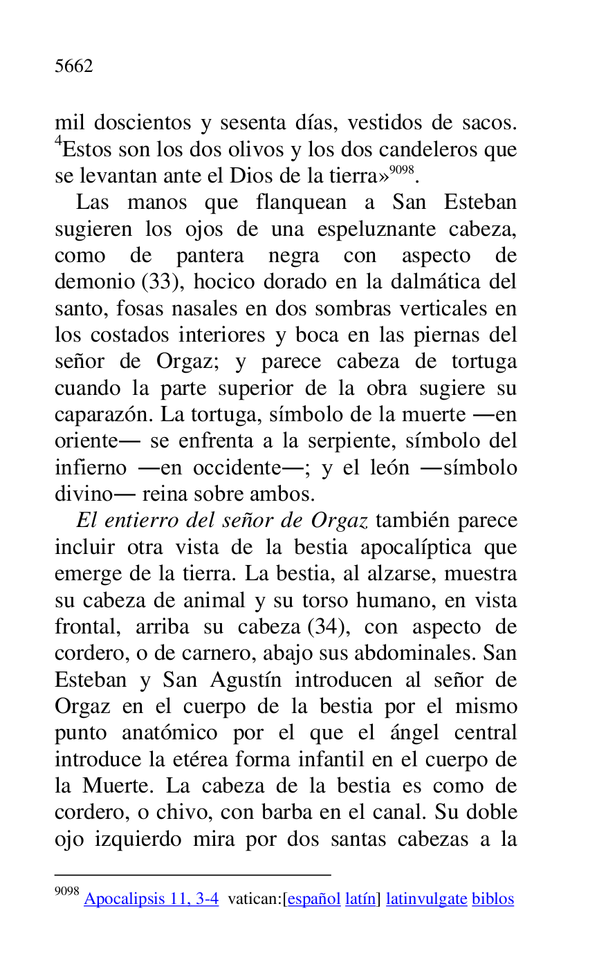 
mil doscientos y sesenta días, vestidos de sacos. 
4Estos son los dos olivos y los dos candeleros que 
se levantan ante el Dios de la tierra» 9098. 

9098 Apocalipsis 11, 3-4 vatican:[español latín] latinvulgate biblos 

Las manos que flanquean a San Esteban 
sugieren los ojos de una espeluznante cabeza, 
como de pantera negra con aspecto de 
demonio (33), hocico dorado en la dalmática del 
santo, fosas nasales en dos sombras verticales en 
los costados interiores y boca en las piernas del 
señor de Orgaz; y parece cabeza de tortuga 
cuando la parte superior de la obra sugiere su 
caparazón. La tortuga, símbolo de la muerte .en 
oriente. se enfrenta a la serpiente, símbolo del 
infierno .en occidente.; y el león .símbolo 
divino. reina sobre ambos. 

El entierro del señor de Orgaz también parece 
incluir otra vista de la bestia apocalíptica que 
emerge de la tierra. La bestia, al alzarse, muestra 
su cabeza de animal y su torso humano, en vista 
frontal, arriba su cabeza (34), con aspecto de 
cordero, o de carnero, abajo sus abdominales. San 
Esteban y San Agustín introducen al señor de 
Orgaz en el cuerpo de la bestia por el mismo 
punto anatómico por el que el ángel central 
introduce la etérea forma infantil en el cuerpo de 
la Muerte. La cabeza de la bestia es como de 
cordero, o chivo, con barba en el canal. Su doble 
ojo izquierdo mira por dos santas cabezas a la 


