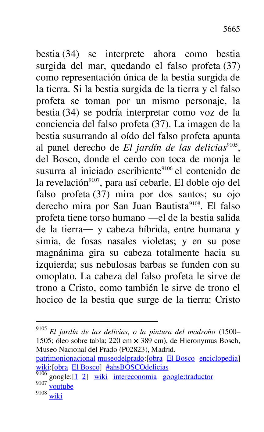 
bestia (34) se interprete ahora como bestia 
surgida del mar, quedando el falso profeta (37) 
como representación única de la bestia surgida de 
la tierra. Si la bestia surgida de la tierra y el falso 
profeta se toman por un mismo personaje, la 
bestia (34) se podría interpretar como voz de la 
conciencia del falso profeta (37). La imagen de la 
bestia susurrando al oído del falso profeta apunta 
al panel derecho de El jardín de las delicias 9105, 
del Bosco, donde el cerdo con toca de monja le 
susurra al iniciado escribiente 9106 el contenido de 
la revelación 9107, para así cebarle. El doble ojo del 
falso profeta (37) mira por dos santos; su ojo 
derecho mira por San Juan Bautista 9108. El falso 
profeta tiene torso humano .el de la bestia salida 
de la tierra. y cabeza híbrida, entre humana y 
simia, de fosas nasales violetas; y en su pose 
magnánima gira su cabeza totalmente hacia su 
izquierda; sus nebulosas barbas se funden con su 
omoplato. La cabeza del falso profeta le sirve de 
trono a Cristo, como también le sirve de trono el 
hocico de la bestia que surge de la tierra: Cristo 

9105 El jardín de las delicias, o la pintura del madroño (1500R1505; óleo sobre tabla; 220 cm × 389 cm), de Hieronymus Bosch, Museo Nacional del Prado (P02823), Madrid. 
patrimonionacional museodelprado:[obra El Bosco enciclopedia] 
wiki:[obra El Bosco] #ahsBOSCOdelicias 

9106 google:[1 2] wiki intereconomia google:traductor 

9107 youtube 

9108 wiki 


