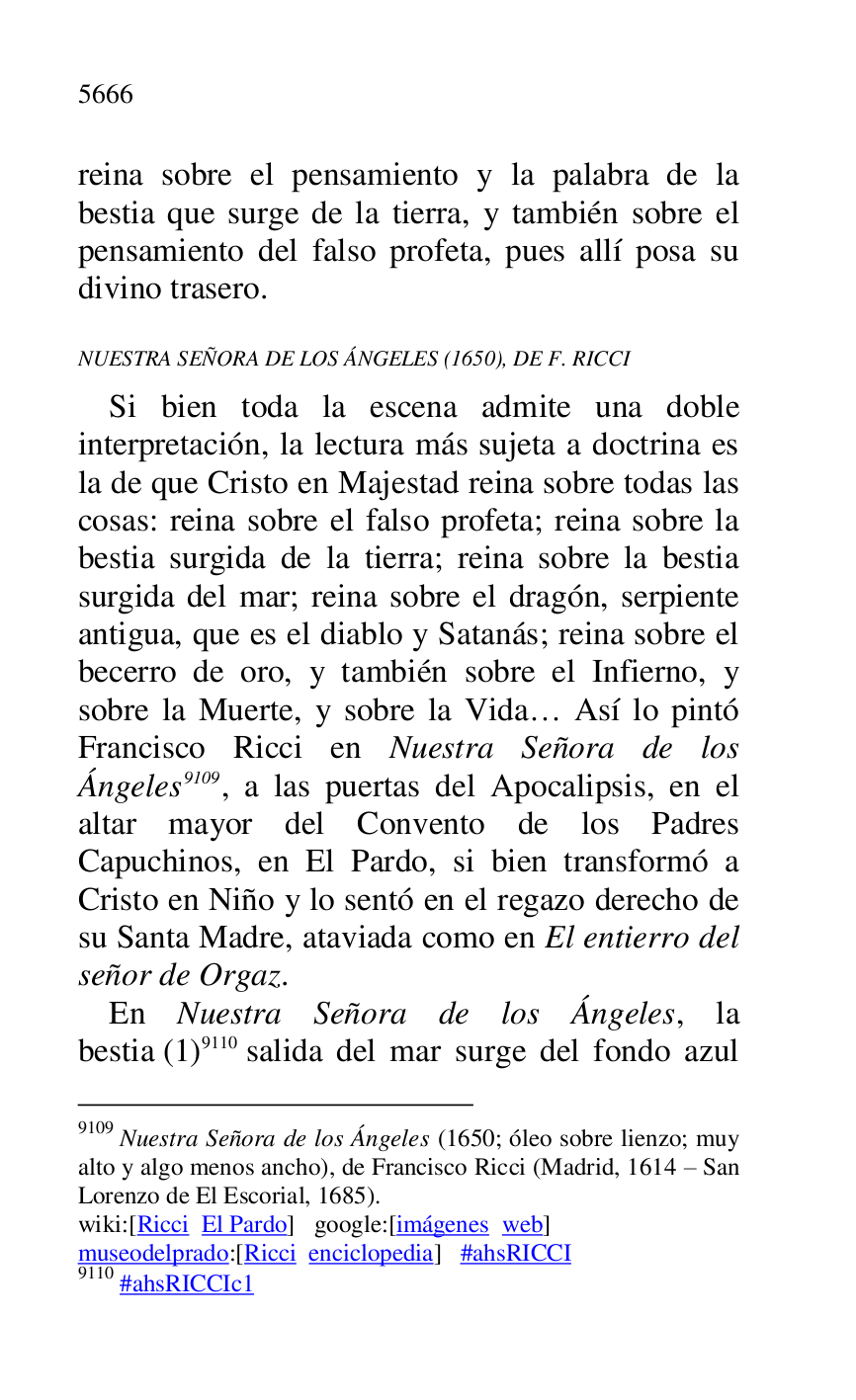 
reina sobre el pensamiento y la palabra de la 
bestia que surge de la tierra, y también sobre el 
pensamiento del falso profeta, pues allí posa su 
divino trasero. 

NUESTRA SEÑORA DE LOS ÁNGELES (1650), DE F. RICCI 

Si bien toda la escena admite una doble 
interpretación, la lectura más sujeta a doctrina es 
la de que Cristo en Majestad reina sobre todas las 
cosas: reina sobre el falso profeta; reina sobre la 
bestia surgida de la tierra; reina sobre la bestia 
surgida del mar; reina sobre el dragón, serpiente 
antigua, que es el diablo y Satanás; reina sobre el 
becerro de oro, y también sobre el Infierno, y 
sobre la Muerte, y sobre la Vida… Así lo pintó 
Francisco Ricci en Nuestra Señora de los 
Ángeles 9109, a las puertas del Apocalipsis, en el 
altar mayor del Convento de los Padres 
Capuchinos, en El Pardo, si bien transformó a 
Cristo en Niño y lo sentó en el regazo derecho de 
su Santa Madre, ataviada como en El entierro del 
señor de Orgaz. 

9109 Nuestra Señora de los Ángeles (1650; óleo sobre lienzo; muy 
alto y algo menos ancho), de Francisco Ricci (Madrid, 1614 R San 
Lorenzo de El Escorial, 1685). 

wiki:[Ricci El Pardo] google:[imágenes web] 

museodelprado:[Ricci enciclopedia] #ahsRICCI 

9110 #ahsRICCIc1 
En Nuestra Señora de los Ángeles, la 
bestia (1) 9110 salida del mar surge del fondo azul 


