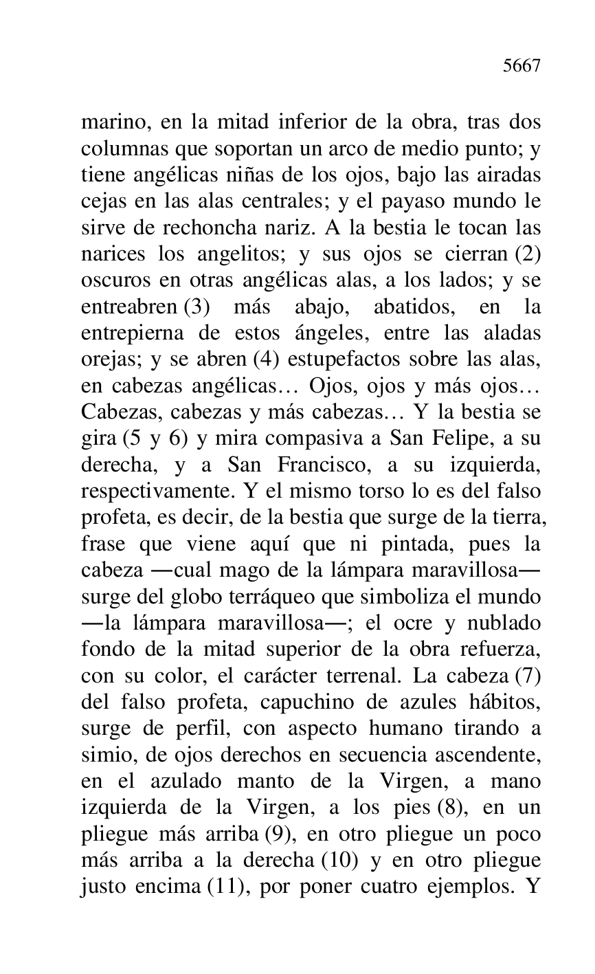 
marino, en la mitad inferior de la obra, tras dos 
columnas que soportan un arco de medio punto; y 
tiene angélicas niñas de los ojos, bajo las airadas 
cejas en las alas centrales; y el payaso mundo le 
sirve de rechoncha nariz. A la bestia le tocan las 
narices los angelitos; y sus ojos se cierran (2) 
oscuros en otras angélicas alas, a los lados; y se 
entreabren (3) más abajo, abatidos, en la 
entrepierna de estos ángeles, entre las aladas 
orejas; y se abren (4) estupefactos sobre las alas, 
en cabezas angélicas… Ojos, ojos y más ojos… 
Cabezas, cabezas y más cabezas… Y la bestia se 
gira (5 y 6) y mira compasiva a San Felipe, a su 
derecha, y a San Francisco, a su izquierda, 
respectivamente. Y el mismo torso lo es del falso 
profeta, es decir, de la bestia que surge de la tierra, 
frase que viene aquí que ni pintada, pues la 
cabeza .cual mago de la lámpara maravillosa. 
surge del globo terráqueo que simboliza el mundo 
.la lámpara maravillosa.; el ocre y nublado 
fondo de la mitad superior de la obra refuerza, 
con su color, el carácter terrenal. La cabeza (7) 
del falso profeta, capuchino de azules hábitos, 
surge de perfil, con aspecto humano tirando a 
simio, de ojos derechos en secuencia ascendente, 
en el azulado manto de la Virgen, a mano 
izquierda de la Virgen, a los pies (8), en un 
pliegue más arriba (9), en otro pliegue un poco 
más arriba a la derecha (10) y en otro pliegue 
justo encima (11), por poner cuatro ejemplos. Y 


