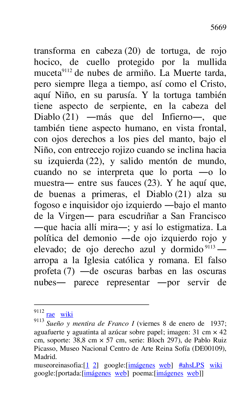 
transforma en cabeza (20) de tortuga, de rojo 
hocico, de cuello protegido por la mullida 
muceta 9112 de nubes de armiño. La Muerte tarda, 
pero siempre llega a tiempo, así como el Cristo, 
aquí Niño, en su parusía. Y la tortuga también 
tiene aspecto de serpiente, en la cabeza del 
Diablo (21) .más que del Infierno., que 
también tiene aspecto humano, en vista frontal, 
con ojos derechos a los pies del manto, bajo el 
Niño, con entrecejo rojizo cuando se inclina hacia 
su izquierda (22), y salido mentón de mundo, 
cuando no se interpreta que lo porta .o lo 
muestra. entre sus fauces (23). Y he aquí que, 
de buenas a primeras, el Diablo (21) alza su 
fogoso e inquisidor ojo izquierdo .bajo el manto 
de la Virgen. para escudriñar a San Francisco 
.que hacia allí mira.; y así lo estigmatiza. La 
política del demonio .de ojo izquierdo rojo y 
elevado; de ojo derecho azul y dormido 9113. 
arropa a la Iglesia católica y romana. El falso 
profeta (7) .de oscuras barbas en las oscuras 
nubes. parece representar .por servir de 

9112 rae wiki 

9113 Sueño y mentira de Franco I (viernes 8 de enero de 1937; 
aguafuerte y aguatinta al azúcar sobre papel; imagen: 31 cm × 42 
cm, soporte: 38,8 cm × 57 cm, serie: Bloch 297), de Pablo Ruiz 
Picasso, Museo Nacional Centro de Arte Reina Sofía (DE00109), Madrid. 

museoreinasofia:[1 2] google:[imágenes web] #ahsLPS wiki 

google:[portada:[imágenes web] poema:[imágenes web]] 


