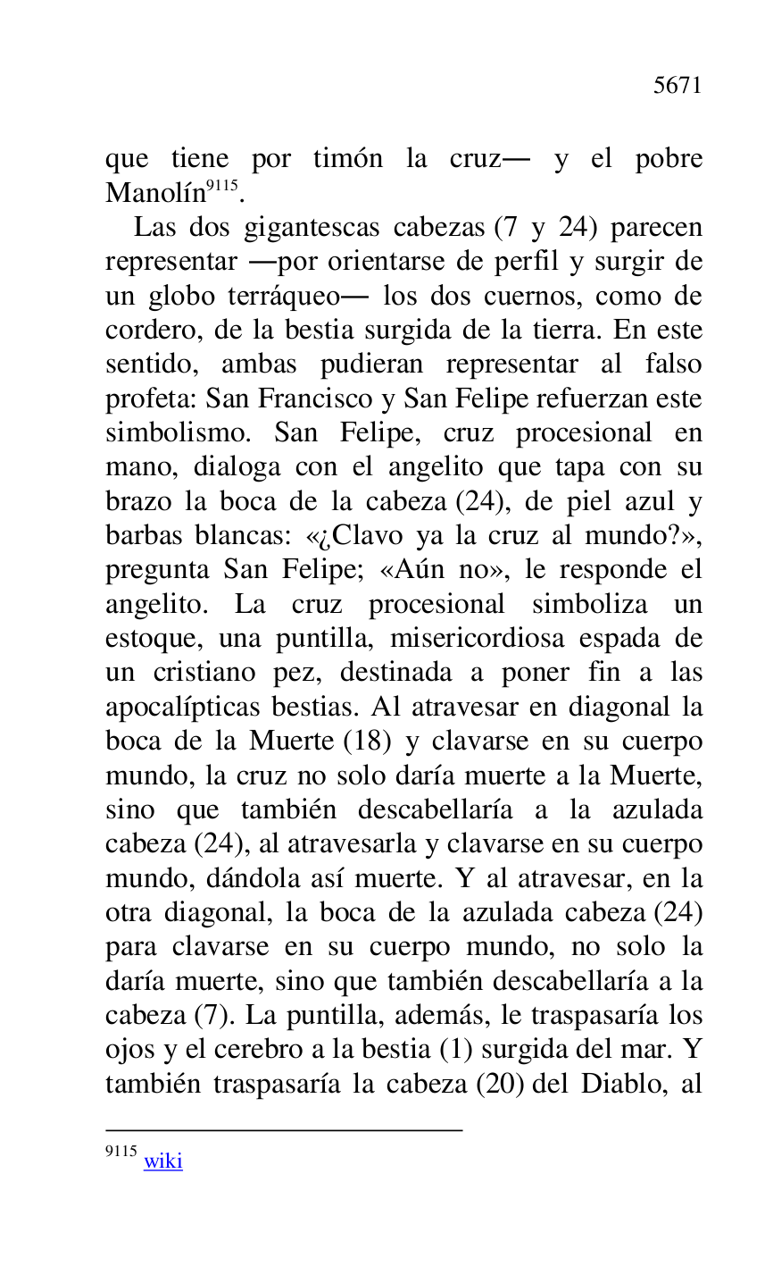 
que tiene por timón la cruz. y el pobre 
Manolín 9115. 

9115 wiki 

Las dos gigantescas cabezas (7 y 24) parecen 
representar .por orientarse de perfil y surgir de 
un globo terráqueo. los dos cuernos, como de 
cordero, de la bestia surgida de la tierra. En este 
sentido, ambas pudieran representar al falso 
profeta: San Francisco y San Felipe refuerzan este 
simbolismo. San Felipe, cruz procesional en 
mano, dialoga con el angelito que tapa con su 
brazo la boca de la cabeza (24), de piel azul y 
barbas blancas: «¿Clavo ya la cruz al mundo?», 
pregunta San Felipe; «Aún no», le responde el 
angelito. La cruz procesional simboliza un 
estoque, una puntilla, misericordiosa espada de 
un cristiano pez, destinada a poner fin a las 
apocalípticas bestias. Al atravesar en diagonal la 
boca de la Muerte (18) y clavarse en su cuerpo 
mundo, la cruz no solo daría muerte a la Muerte, 
sino que también descabellaría a la azulada 
cabeza (24), al atravesarla y clavarse en su cuerpo 
mundo, dándola así muerte. Y al atravesar, en la 
otra diagonal, la boca de la azulada cabeza (24) 
para clavarse en su cuerpo mundo, no solo la 
daría muerte, sino que también descabellaría a la 
cabeza (7). La puntilla, además, le traspasaría los 
ojos y el cerebro a la bestia (1) surgida del mar. Y 
también traspasaría la cabeza (20) del Diablo, al 


