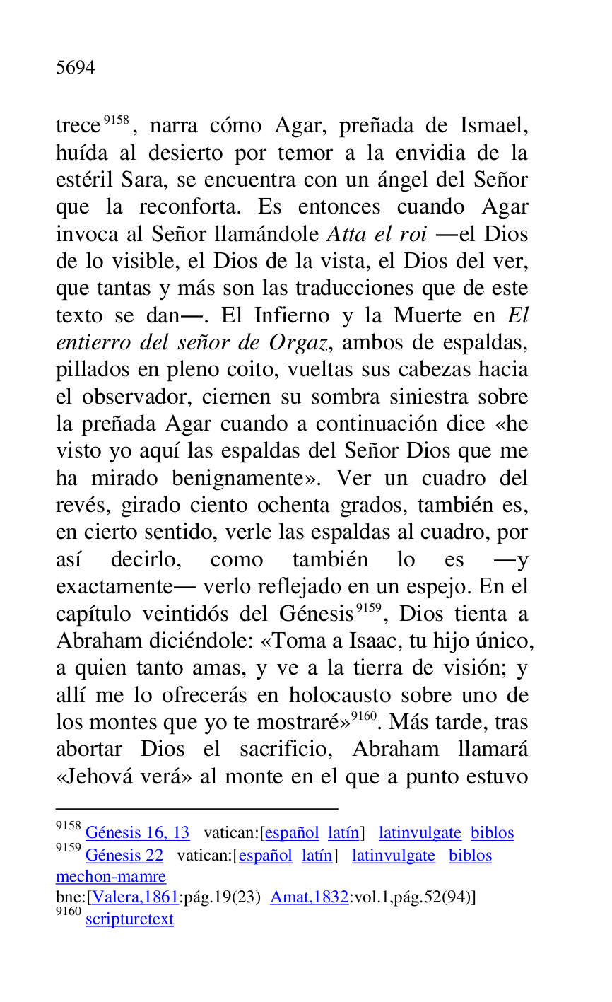 
trece 9158, narra cómo Agar, preñada de Ismael, 
huída al desierto por temor a la envidia de la 
estéril Sara, se encuentra con un ángel del Señor 
que la reconforta. Es entonces cuando Agar 
invoca al Señor llamándole Atta el roi .el Dios 
de lo visible, el Dios de la vista, el Dios del ver, 
que tantas y más son las traducciones que de este 
texto se dan.. El Infierno y la Muerte en El 
entierro del señor de Orgaz, ambos de espaldas, 
pillados en pleno coito, vueltas sus cabezas hacia 
el observador, ciernen su sombra siniestra sobre 
la preñada Agar cuando a continuación dice «he 
visto yo aquí las espaldas del Señor Dios que me 
ha mirado benignamente». Ver un cuadro del 
revés, girado ciento ochenta grados, también es, 
en cierto sentido, verle las espaldas al cuadro, por 
así decirlo, como también lo es .y 
exactamente. verlo reflejado en un espejo. En el 
capítulo veintidós del Génesis 9159, Dios tienta a 
Abraham diciéndole: «Toma a Isaac, tu hijo único, 
a quien tanto amas, y ve a la tierra de visión; y 
allí me lo ofrecerás en holocausto sobre uno de 
los montes que yo te mostraré» 9160. Más tarde, tras 
abortar Dios el sacrificio, Abraham llamará 
«Jehová verá» al monte en el que a punto estuvo 

9158 Génesis 16, 13 vatican:[español latín] latinvulgate biblos 

9159 Génesis 22 vatican:[español latín] latinvulgate biblos 

mechon-mamre 

bne:[Valera,1861:pág.19(23) Amat,1832:vol.1,pág.52(94)] 

9160 scripturetext 



