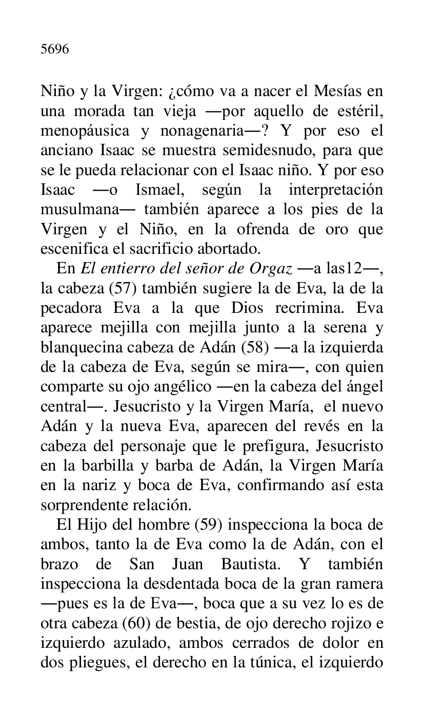 
Niño y la Virgen: ¿cómo va a nacer el Mesías en 
una morada tan vieja .por aquello de estéril, 
menopáusica y nonagenaria.? Y por eso el 
anciano Isaac se muestra semidesnudo, para que 
se le pueda relacionar con el Isaac niño. Y por eso 
Isaac .o Ismael, según la interpretación 
musulmana. también aparece a los pies de la 
Virgen y el Niño, en la ofrenda de oro que 
escenifica el sacrificio abortado. 

En El entierro del señor de Orgaz .a las12., la cabeza (57) también sugiere la de Eva, la de la 
pecadora Eva a la que Dios recrimina. Eva 
aparece mejilla con mejilla junto a la serena y 
blanquecina cabeza de Adán (58) .a la izquierda 
de la cabeza de Eva, según se mira., con quien 
comparte su ojo angélico .en la cabeza del ángel 
central.. Jesucristo y la Virgen María, el nuevo 
Adán y la nueva Eva, aparecen del revés en la 
cabeza del personaje que le prefigura, Jesucristo 
en la barbilla y barba de Adán, la Virgen María 
en la nariz y boca de Eva, confirmando así esta 
sorprendente relación. 

El Hijo del hombre (59) inspecciona la boca de 
ambos, tanto la de Eva como la de Adán, con el 
brazo de San Juan Bautista. Y también 
inspecciona la desdentada boca de la gran ramera 
.pues es la de Eva., boca que a su vez lo es de 
otra cabeza (60) de bestia, de ojo derecho rojizo e 
izquierdo azulado, ambos cerrados de dolor en 
dos pliegues, el derecho en la túnica, el izquierdo 


