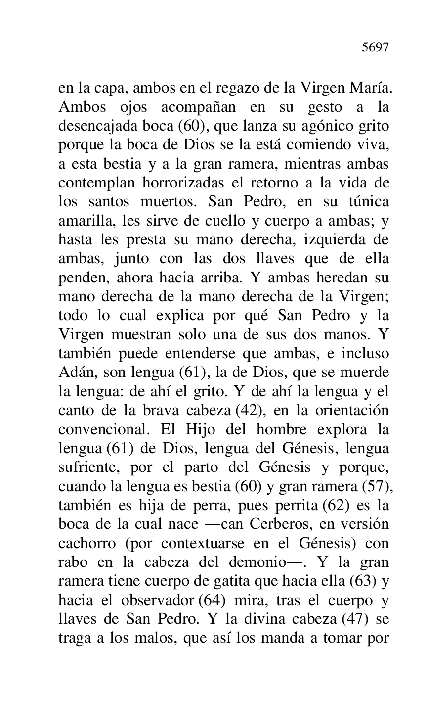 
en la capa, ambos en el regazo de la Virgen María. 
Ambos ojos acompañan en su gesto a la 
desencajada boca (60), que lanza su agónico grito 
porque la boca de Dios se la está comiendo viva, 
a esta bestia y a la gran ramera, mientras ambas 
contemplan horrorizadas el retorno a la vida de 
los santos muertos. San Pedro, en su túnica 
amarilla, les sirve de cuello y cuerpo a ambas; y 
hasta les presta su mano derecha, izquierda de 
ambas, junto con las dos llaves que de ella 
penden, ahora hacia arriba. Y ambas heredan su 
mano derecha de la mano derecha de la Virgen; 
todo lo cual explica por qué San Pedro y la 
Virgen muestran solo una de sus dos manos. Y 
también puede entenderse que ambas, e incluso 
Adán, son lengua (61), la de Dios, que se muerde 
la lengua: de ahí el grito. Y de ahí la lengua y el 
canto de la brava cabeza (42), en la orientación 
convencional. El Hijo del hombre explora la 
lengua (61) de Dios, lengua del Génesis, lengua 
sufriente, por el parto del Génesis y porque, 
cuando la lengua es bestia (60) y gran ramera (57), 
también es hija de perra, pues perrita (62) es la 
boca de la cual nace .can Cerberos, en versión 
cachorro (por contextuarse en el Génesis) con 
rabo en la cabeza del demonio.. Y la gran 
ramera tiene cuerpo de gatita que hacia ella (63) y 
hacia el observador (64) mira, tras el cuerpo y 
llaves de San Pedro. Y la divina cabeza (47) se 
traga a los malos, que así los manda a tomar por 


