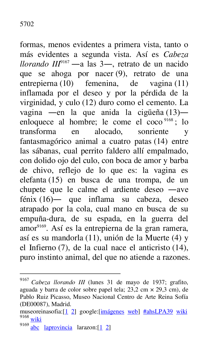 
formas, menos evidentes a primera vista, tanto o 
más evidentes a segunda vista. Así es Cabeza 
llorando III 9167 .a las 3., retrato de un nacido 
que se ahoga por nacer (9), retrato de una 
entrepierna (10) femenina, de vagina (11) 
inflamada por el deseo y por la pérdida de la 
virginidad, y culo (12) duro como el cemento. La 
vagina .en la que anida la cigüeña (13). 
enloquece al hombre; le come el coco 9168; lo 
transforma en alocado, sonriente y 
fantasmagórico animal a cuatro patas (14) entre 
las sábanas, cual perrito faldero allí empalmado, 
con dolido ojo del culo, con boca de amor y barba 
de chivo, reflejo de lo que es: la vagina es 
elefanta (15) en busca de una trompa, de un 
chupete que le calme el ardiente deseo .ave 
fénix (16). que inflama su cabeza, deseo 
atrapado por la cola, cual mano en busca de su 
empuña-dura, de su espada, en la guerra del 
amor 9169. Así es la entrepierna de la gran ramera, 
así es su mandorla (11), unión de la Muerte (4) y 
el Infierno (7), de la cual nace el anticristo (14), 
puro instinto animal, del que no atiende a razones. 

9167 Cabeza llorando III (lunes 31 de mayo de 1937; grafito, 
aguada y barra de color sobre papel tela; 23,2 cm × 29,3 cm), de 
Pablo Ruiz Picasso, Museo Nacional Centro de Arte Reina Sofía 
(DE00087), Madrid. 
museoreinasofia:[1 2] google:[imágenes web] #ahsLPA39 wiki 
9168 wiki 

9169 abc laprovincia larazon:[1 2] 


