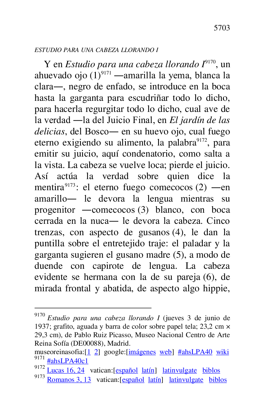 
ESTUDIO PARA UNA CABEZA LLORANDO I 

Y en Estudio para una cabeza llorando I 9170, un 
ahuevado ojo (1) 9171 .amarilla la yema, blanca la 
clara., negro de enfado, se introduce en la boca 
hasta la garganta para escudriñar todo lo dicho, 
para hacerla regurgitar todo lo dicho, cual ave de 
la verdad .la del Juicio Final, en El jardín de las 
delicias, del Bosco. en su huevo ojo, cual fuego 
eterno exigiendo su alimento, la palabra 9172, para 
emitir su juicio, aquí condenatorio, como salta a 
la vista. La cabeza se vuelve loca; pierde el juicio. 
Así actúa la verdad sobre quien dice la 
mentira 9173: el eterno fuego comecocos (2) .en 
amarillo. le devora la lengua mientras su 
progenitor .comecocos (3) blanco, con boca 
cerrada en la nuca. le devora la cabeza. Cinco 
trenzas, con aspecto de gusanos (4), le dan la 
puntilla sobre el entretejido traje: el paladar y la 
garganta sugieren el gusano madre (5), a modo de 
duende con capirote de lengua. La cabeza 
evidente se hermana con la de su pareja (6), de 
mirada frontal y abatida, de aspecto algo hippie, 

9170 Estudio para una cabeza llorando I (jueves 3 de junio de 
1937; grafito, aguada y barra de color sobre papel tela; 23,2 cm × 
29,3 cm), de Pablo Ruiz Picasso, Museo Nacional Centro de Arte 
Reina Sofía (DE00088), Madrid. 
museoreinasofia:[1 2] google:[imágenes web] #ahsLPA40 wiki 
9171 #ahsLPA40c1 
9172 Lucas 16, 24 vatican:[español latín] latinvulgate biblos 

9173 Romanos 3, 13 vatican:[español latín] latinvulgate biblos 


