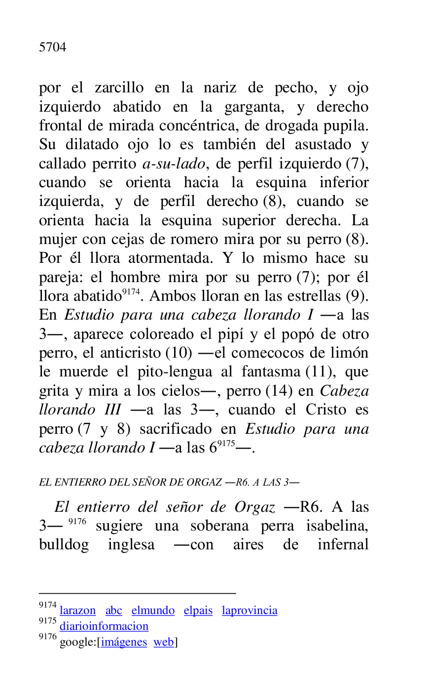 
por el zarcillo en la nariz de pecho, y ojo 
izquierdo abatido en la garganta, y derecho 
frontal de mirada concéntrica, de drogada pupila. 
Su dilatado ojo lo es también del asustado y 
callado perrito a-su-lado, de perfil izquierdo (7), 
cuando se orienta hacia la esquina inferior 
izquierda, y de perfil derecho (8), cuando se 
orienta hacia la esquina superior derecha. La 
mujer con cejas de romero mira por su perro (8). 
Por él llora atormentada. Y lo mismo hace su 
pareja: el hombre mira por su perro (7); por él 
llora abatido 9174. Ambos lloran en las estrellas (9). 
En Estudio para una cabeza llorando I .a las 
3., aparece coloreado el pipí y el popó de otro 
perro, el anticristo (10) .el comecocos de limón 
le muerde el pito-lengua al fantasma (11), que 
grita y mira a los cielos., perro (14) en Cabeza 
llorando III .a las 3., cuando el Cristo es 
perro (7 y 8) sacrificado en Estudio para una 
cabeza llorando I .a las 69175.. 

9174 larazon abc elmundo elpais laprovincia 

9175 diarioinformacion 

9176 google:[imágenes web] 

EL ENTIERRO DEL SEÑOR DE ORGAZ .R6. A LAS 3. 
El entierro del señor de Orgaz .R6. A las 3.9176 sugiere una soberana perra isabelina, 
bulldog inglesa .con aires de infernal 


