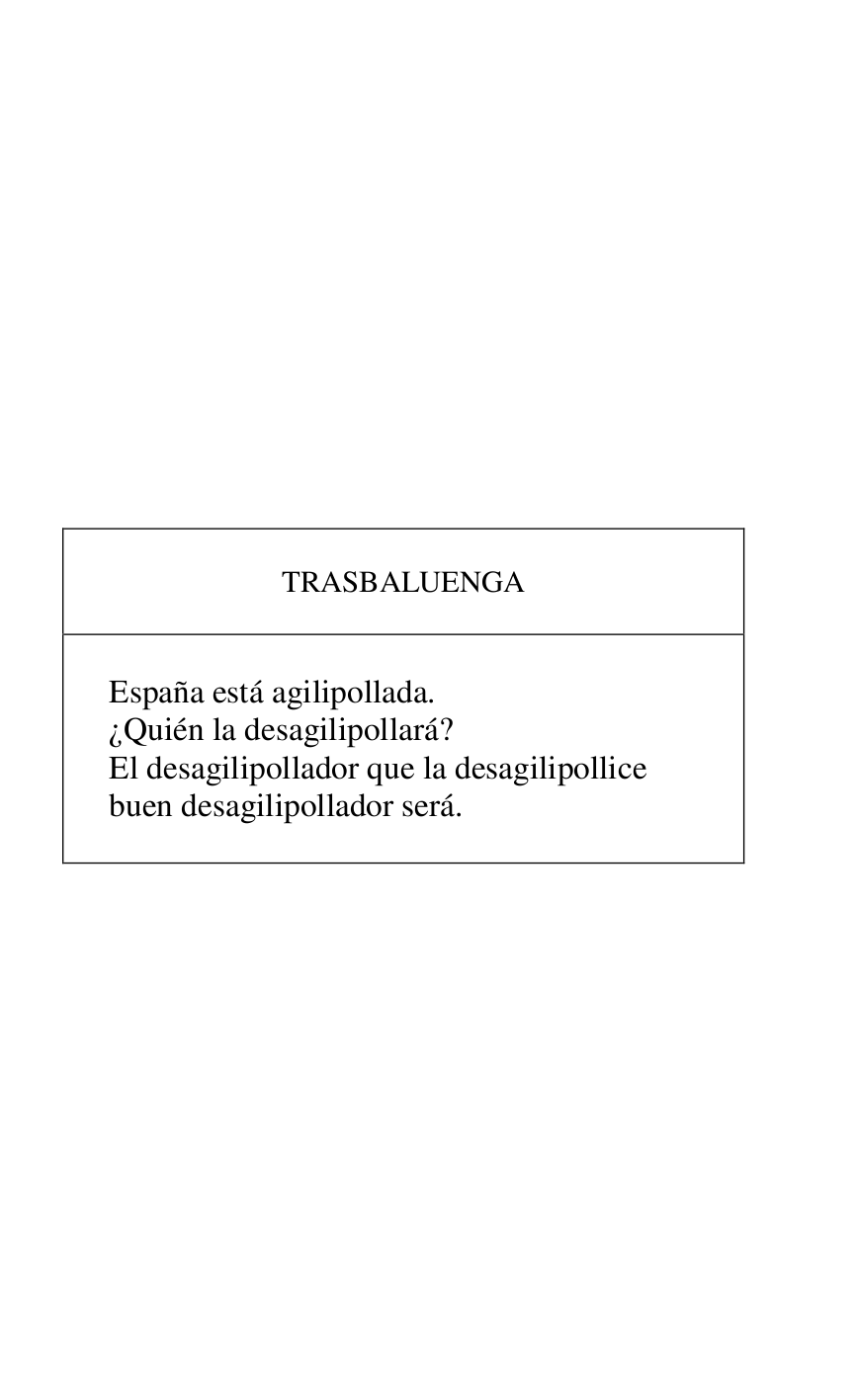 
 

 

 

 

 

 

 

 

 

 

 

TRASBALUENGA 

 

 

España está agilipollada. 

¿Quién la desagilipollará? 

El desagilipollador que la desagilipollice 

buen desagilipollador será. 

 



 

 

 


