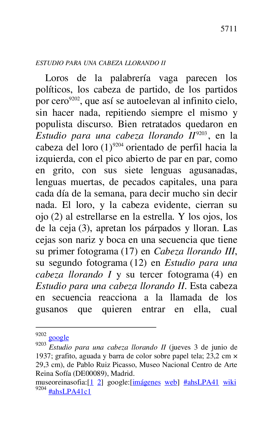 
ESTUDIO PARA UNA CABEZA LLORANDO II 

Loros de la palabrería vaga parecen los 
políticos, los cabeza de partido, de los partidos 
por cero 9202, que así se autoelevan al infinito cielo, 
sin hacer nada, repitiendo siempre el mismo y 
populista discurso. Bien retratados quedaron en 
Estudio para una cabeza llorando II 9203, en la 
cabeza del loro (1) 9204 orientado de perfil hacia la 
izquierda, con el pico abierto de par en par, como 
en grito, con sus siete lenguas agusanadas, 
lenguas muertas, de pecados capitales, una para 
cada día de la semana, para decir mucho sin decir 
nada. El loro, y la cabeza evidente, cierran su 
ojo (2) al estrellarse en la estrella. Y los ojos, los 
de la ceja (3), apretan los párpados y lloran. Las 
cejas son nariz y boca en una secuencia que tiene 
su primer fotograma (17) en Cabeza llorando III, 
su segundo fotograma (12) en Estudio para una 
cabeza llorando I y su tercer fotograma (4) en 
Estudio para una cabeza llorando II. Esta cabeza 
en secuencia reacciona a la llamada de los 
gusanos que quieren entrar en ella, cual 

9202 google 

9203 Estudio para una cabeza llorando II (jueves 3 de junio de 
1937; grafito, aguada y barra de color sobre papel tela; 23,2 cm × 
29,3 cm), de Pablo Ruiz Picasso, Museo Nacional Centro de Arte 
Reina Sofía (DE00089), Madrid. 
museoreinasofia:[1 2] google:[imágenes web] #ahsLPA41 wiki 
9204 #ahsLPA41c1 

