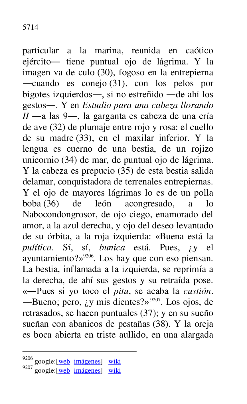 
particular a la marina, reunida en caótico 
ejército. tiene puntual ojo de lágrima. Y la 
imagen va de culo (30), fogoso en la entrepierna 
.cuando es conejo (31), con los pelos por 
bigotes izquierdos., si no estreñido .de ahí los 
gestos.. Y en Estudio para una cabeza llorando 
II .a las 9., la garganta es cabeza de una cría 
de ave (32) de plumaje entre rojo y rosa: el cuello 
de su madre (33), en el maxilar inferior. Y la 
lengua es cuerno de una bestia, de un rojizo 
unicornio (34) de mar, de puntual ojo de lágrima. 
Y la cabeza es prepucio (35) de esta bestia salida 
delamar, conquistadora de terrenales entrepiernas. 
Y el ojo de mayores lágrimas lo es de un polla 
boba (36) de león acongresado, a lo 
Nabocondongrosor, de ojo ciego, enamorado del 
amor, a la azul derecha, y ojo del deseo levantado 
de su órbita, a la roja izquierda: «Buena está la 
pulítica. Sí, sí, bunica está. Pues, ¿y el 
ayuntamiento?» 9206. Los hay que con eso piensan. 
La bestia, inflamada a la izquierda, se reprimía a 
la derecha, de ahí sus gestos y su retraída pose. 
«.Pues si yo toco el pitu, se acaba la custión. 
.Bueno; pero, ¿y mis dientes?» 9207. Los ojos, de 
retrasados, se hacen puntuales (37); y en su sueño 
sueñan con abanicos de pestañas (38). Y la oreja 
es boca abierta en triste aullido, en una alargada 

9206 google:[web imágenes] wiki 

9207 google:[web imágenes] wiki 


