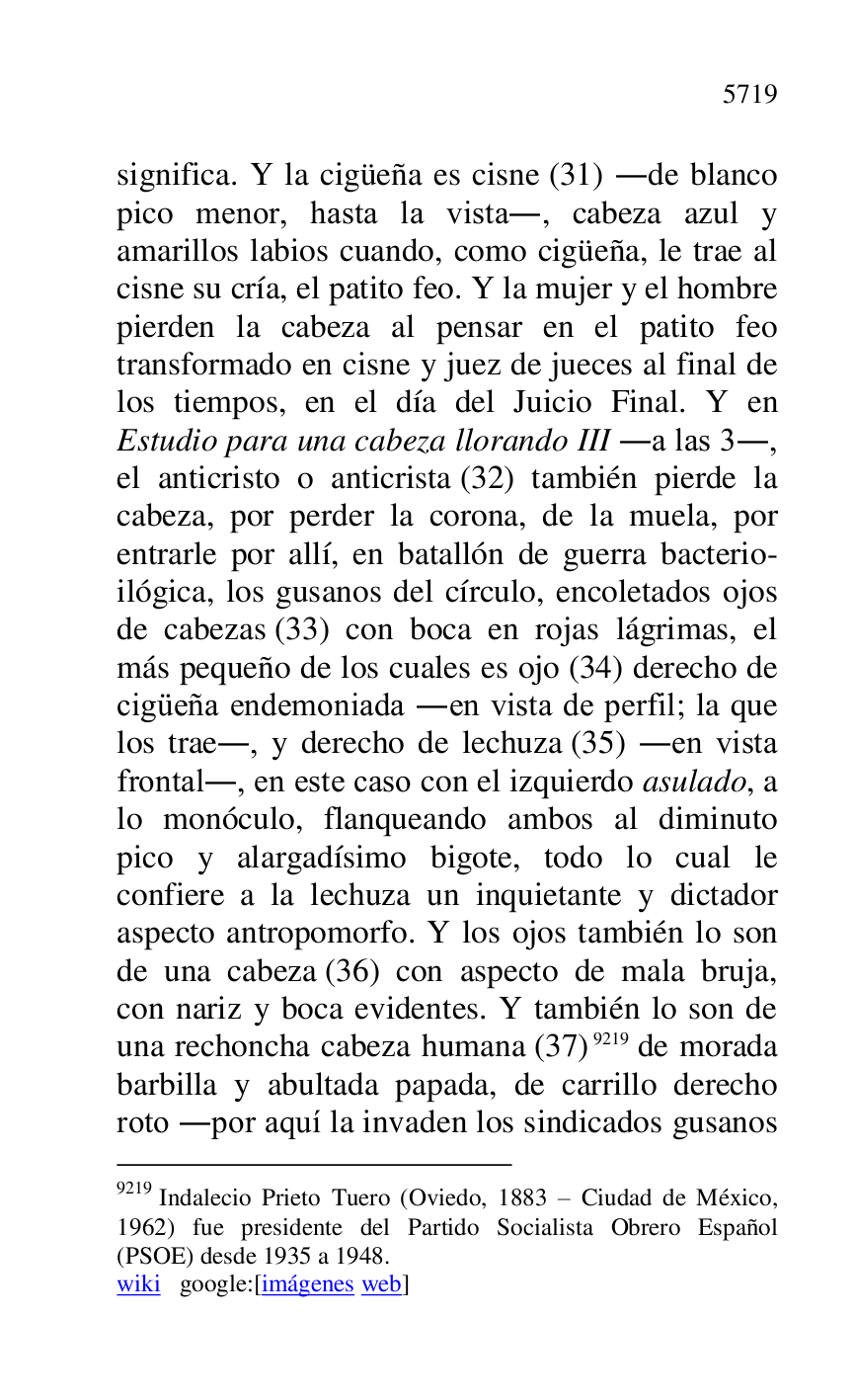 
significa. Y la cigüeña es cisne (31) .de blanco 
pico menor, hasta la vista., cabeza azul y 
amarillos labios cuando, como cigüeña, le trae al 
cisne su cría, el patito feo. Y la mujer y el hombre 
pierden la cabeza al pensar en el patito feo 
transformado en cisne y juez de jueces al final de 
los tiempos, en el día del Juicio Final. Y en 
Estudio para una cabeza llorando III .a las 3., 
el anticristo o anticrista (32) también pierde la 
cabeza, por perder la corona, de la muela, por 
entrarle por allí, en batallón de guerra bacterio-
ilógica, los gusanos del círculo, encoletados ojos 
de cabezas (33) con boca en rojas lágrimas, el 
más pequeño de los cuales es ojo (34) derecho de 
cigüeña endemoniada .en vista de perfil; la que 
los trae., y derecho de lechuza (35) .en vista 
frontal., en este caso con el izquierdo asulado, a 
lo monóculo, flanqueando ambos al diminuto 
pico y alargadísimo bigote, todo lo cual le 
confiere a la lechuza un inquietante y dictador 
aspecto antropomorfo. Y los ojos también lo son 
de una cabeza (36) con aspecto de mala bruja, 
con nariz y boca evidentes. Y también lo son de 
una rechoncha cabeza humana (37) 9219 de morada 
barbilla y abultada papada, de carrillo derecho 
roto .por aquí la invaden los sindicados gusanos 

9219 Indalecio Prieto Tuero (Oviedo, 1883 R Ciudad de México, 
1962) fue presidente del Partido Socialista Obrero Español 
(PSOE) desde 1935 a 1948. 

wiki google:[imágenes web] 


