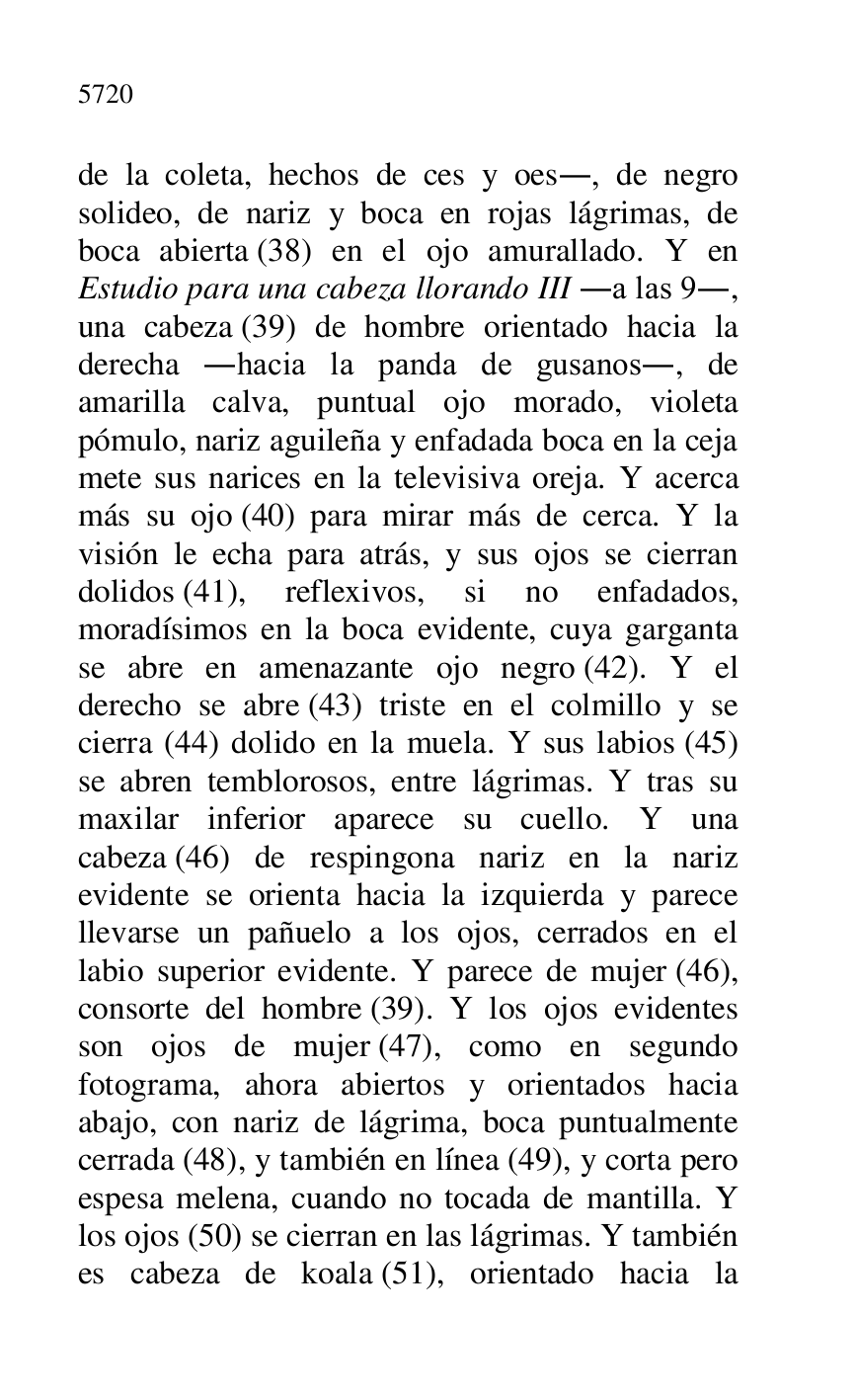 
de la coleta, hechos de ces y oes., de negro 
solideo, de nariz y boca en rojas lágrimas, de 
boca abierta (38) en el ojo amurallado. Y en 
Estudio para una cabeza llorando III .a las 9., 
una cabeza (39) de hombre orientado hacia la 
derecha .hacia la panda de gusanos., de 
amarilla calva, puntual ojo morado, violeta 
pómulo, nariz aguileña y enfadada boca en la ceja 
mete sus narices en la televisiva oreja. Y acerca 
más su ojo (40) para mirar más de cerca. Y la 
visión le echa para atrás, y sus ojos se cierran 
dolidos (41), reflexivos, si no enfadados, 
moradísimos en la boca evidente, cuya garganta 
se abre en amenazante ojo negro (42). Y el 
derecho se abre (43) triste en el colmillo y se 
cierra (44) dolido en la muela. Y sus labios (45) 
se abren temblorosos, entre lágrimas. Y tras su 
maxilar inferior aparece su cuello. Y una 
cabeza (46) de respingona nariz en la nariz 
evidente se orienta hacia la izquierda y parece 
llevarse un pañuelo a los ojos, cerrados en el 
labio superior evidente. Y parece de mujer (46), 
consorte del hombre (39). Y los ojos evidentes 
son ojos de mujer (47), como en segundo 
fotograma, ahora abiertos y orientados hacia 
abajo, con nariz de lágrima, boca puntualmente 
cerrada (48), y también en línea (49), y corta pero 
espesa melena, cuando no tocada de mantilla. Y 
los ojos (50) se cierran en las lágrimas. Y también 
es cabeza de koala (51), orientado hacia la 


