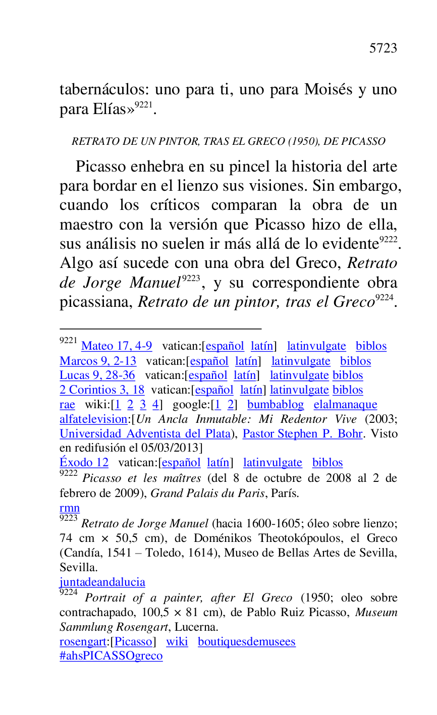 
tabernáculos: uno para ti, uno para Moisés y uno 
para Elías» 9221. 

9221 Mateo 17, 4-9 vatican:[español latín] latinvulgate biblos 

Marcos 9, 2-13 vatican:[español latín] latinvulgate biblos 

Lucas 9, 28-36 vatican:[español latín] latinvulgate biblos 

2 Corintios 3, 18 vatican:[español latín] latinvulgate biblos 

rae wiki:[1 2 3 4] google:[1 2] bumbablog elalmanaque 

alfatelevision:[Un Ancla Inmutable: Mi Redentor Vive (2003; 
Universidad Adventista del Plata), Pastor Stephen P. Bohr. Visto 
en redifusión el 05/03/2013] 

Éxodo 12 vatican:[español latín] latinvulgate biblos 

9222 Picasso et les maîtres (del 8 de octubre de 2008 al 2 de 
febrero de 2009), Grand Palais du Paris, París. 

rmn 

9223 Retrato de Jorge Manuel (hacia 1600-1605; óleo sobre lienzo; 
74 cm × 50,5 cm), de Doménikos Theotokópoulos, el Greco 
(Candía, 1541 R Toledo, 1614), Museo de Bellas Artes de Sevilla, 
Sevilla. 

juntadeandalucia 

9224 Portrait of a painter, after El Greco (1950; oleo sobre 
contrachapado, 100,5 × 81 cm), de Pablo Ruiz Picasso, Museum 
Sammlung Rosengart, Lucerna. 

rosengart:[Picasso] wiki boutiquesdemusees 

#ahsPICASSOgreco 

RETRATO DE UN PINTOR, TRAS EL GRECO (1950), DE PICASSO 

Picasso enhebra en su pincel la historia del arte 
para bordar en el lienzo sus visiones. Sin embargo, 
cuando los críticos comparan la obra de un 
maestro con la versión que Picasso hizo de ella, 
sus análisis no suelen ir más allá de lo evidente 9222. 
Algo así sucede con una obra del Greco, Retrato 
de Jorge Manuel 9223, y su correspondiente obra 
picassiana, Retrato de un pintor, tras el Greco 9224. 


