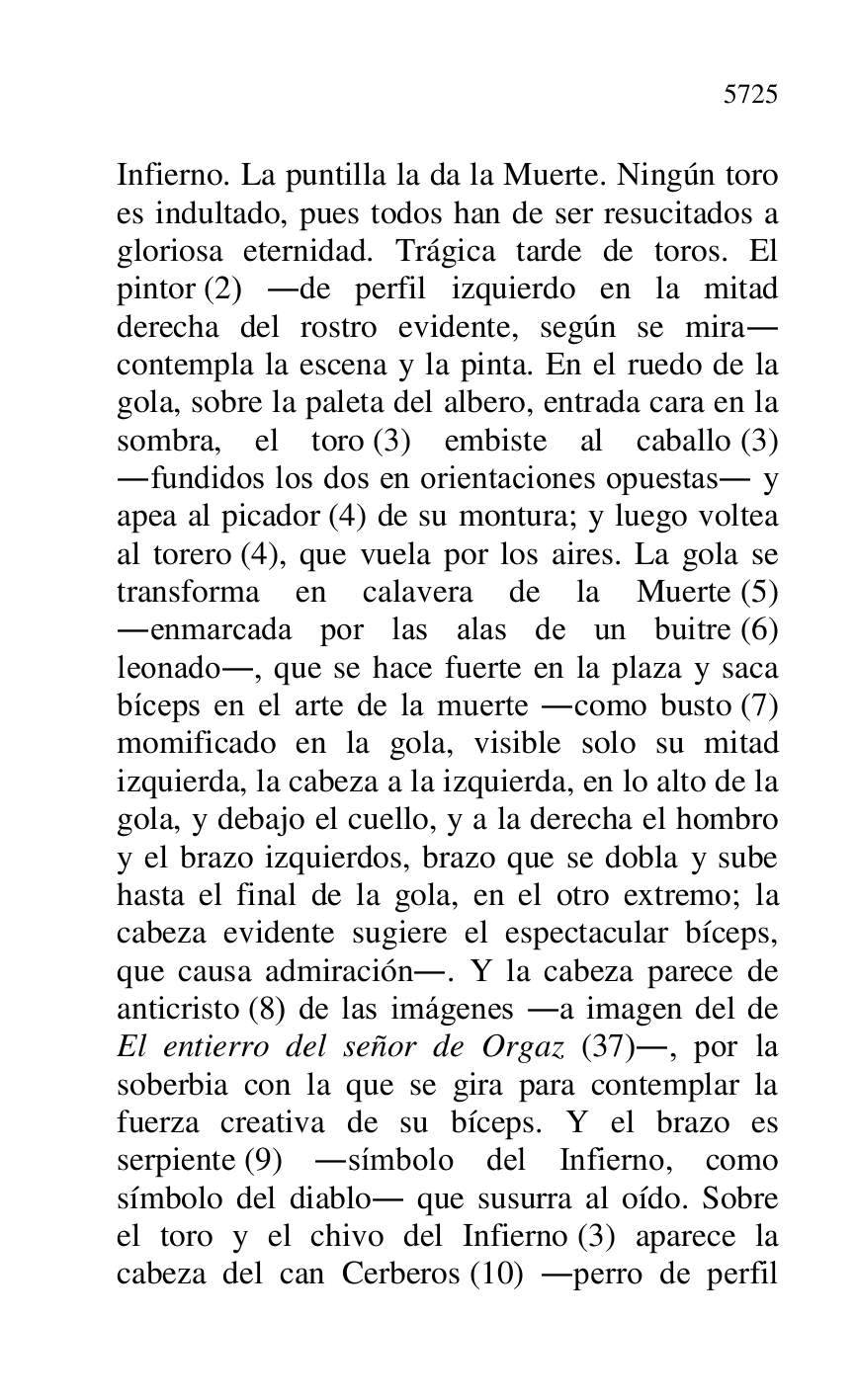 
Infierno. La puntilla la da la Muerte. Ningún toro 
es indultado, pues todos han de ser resucitados a 
gloriosa eternidad. Trágica tarde de toros. El 
pintor (2) .de perfil izquierdo en la mitad 
derecha del rostro evidente, según se mira. 
contempla la escena y la pinta. En el ruedo de la 
gola, sobre la paleta del albero, entrada cara en la 
sombra, el toro (3) embiste al caballo (3) 
.fundidos los dos en orientaciones opuestas. y 
apea al picador (4) de su montura; y luego voltea 
al torero (4), que vuela por los aires. La gola se 
transforma en calavera de la Muerte (5) 
.enmarcada por las alas de un buitre (6) 
leonado., que se hace fuerte en la plaza y saca 
bíceps en el arte de la muerte .como busto (7) 
momificado en la gola, visible solo su mitad 
izquierda, la cabeza a la izquierda, en lo alto de la 
gola, y debajo el cuello, y a la derecha el hombro 
y el brazo izquierdos, brazo que se dobla y sube 
hasta el final de la gola, en el otro extremo; la 
cabeza evidente sugiere el espectacular bíceps, 
que causa admiración.. Y la cabeza parece de 
anticristo (8) de las imágenes .a imagen del de 
El entierro del señor de Orgaz (37)., por la 
soberbia con la que se gira para contemplar la 
fuerza creativa de su bíceps. Y el brazo es 
serpiente (9) .símbolo del Infierno, como 
símbolo del diablo. que susurra al oído. Sobre 
el toro y el chivo del Infierno (3) aparece la 
cabeza del can Cerberos (10) .perro de perfil 


