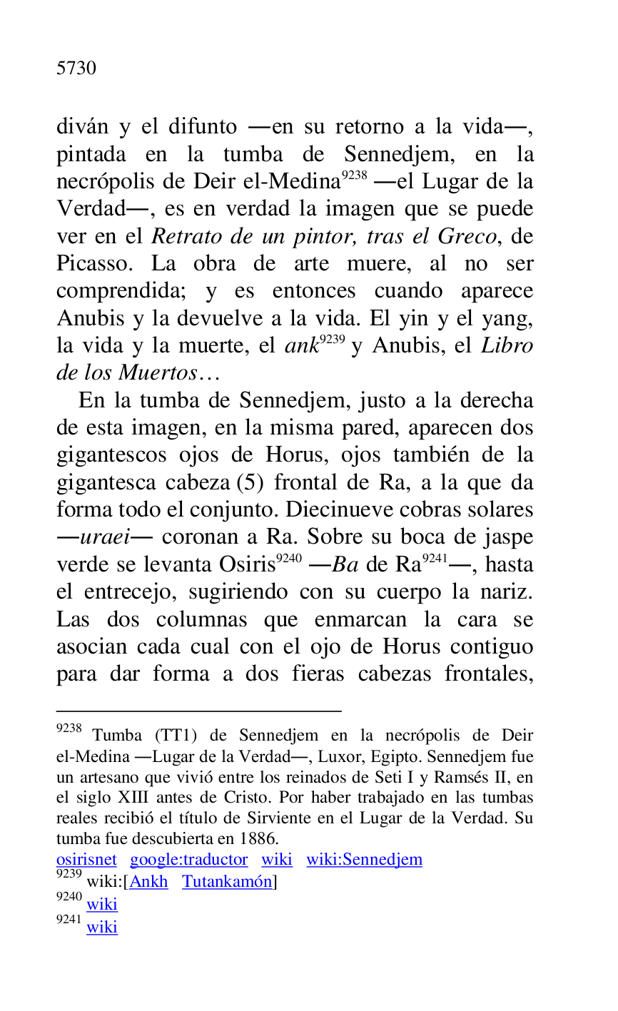 
diván y el difunto .en su retorno a la vida., 
pintada en la tumba de Sennedjem, en la 
necrópolis de Deir el-Medina 9238 .el Lugar de la 
Verdad., es en verdad la imagen que se puede 
ver en el Retrato de un pintor, tras el Greco, de 
Picasso. La obra de arte muere, al no ser 
comprendida; y es entonces cuando aparece 
Anubis y la devuelve a la vida. El yin y el yang, 
la vida y la muerte, el ank 9239 y Anubis, el Libro 
de los Muertos… 

9238 Tumba (TT1) de Sennedjem en la necrópolis de Deir el-Medina .Lugar de la Verdad., Luxor, Egipto. Sennedjem fue 
un artesano que vivió entre los reinados de Seti I y Ramsés II, en 
el siglo XIII antes de Cristo. Por haber trabajado en las tumbas 
reales recibió el título de Sirviente en el Lugar de la Verdad. Su 
tumba fue descubierta en 1886. 

osirisnet google:traductor wiki wiki:Sennedjem 

9239 wiki:[Ankh Tutankamón] 

9240 wiki 

9241 wiki 

En la tumba de Sennedjem, justo a la derecha 
de esta imagen, en la misma pared, aparecen dos 
gigantescos ojos de Horus, ojos también de la 
gigantesca cabeza (5) frontal de Ra, a la que da 
forma todo el conjunto. Diecinueve cobras solares 
.uraei. coronan a Ra. Sobre su boca de jaspe 
verde se levanta Osiris 9240 .Ba de Ra 9241., hasta 
el entrecejo, sugiriendo con su cuerpo la nariz. 
Las dos columnas que enmarcan la cara se 
asocian cada cual con el ojo de Horus contiguo 
para dar forma a dos fieras cabezas frontales, 


