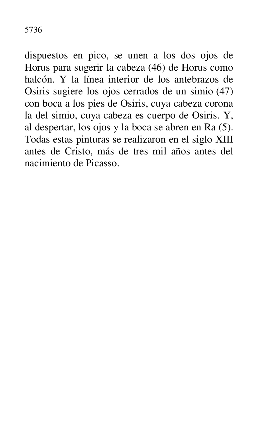 
dispuestos en pico, se unen a los dos ojos de 
Horus para sugerir la cabeza (46) de Horus como 
halcón. Y la línea interior de los antebrazos de 
Osiris sugiere los ojos cerrados de un simio (47) 
con boca a los pies de Osiris, cuya cabeza corona 
la del simio, cuya cabeza es cuerpo de Osiris. Y, 
al despertar, los ojos y la boca se abren en Ra (5). 
Todas estas pinturas se realizaron en el siglo XIII 
antes de Cristo, más de tres mil años antes del 
nacimiento de Picasso. 


