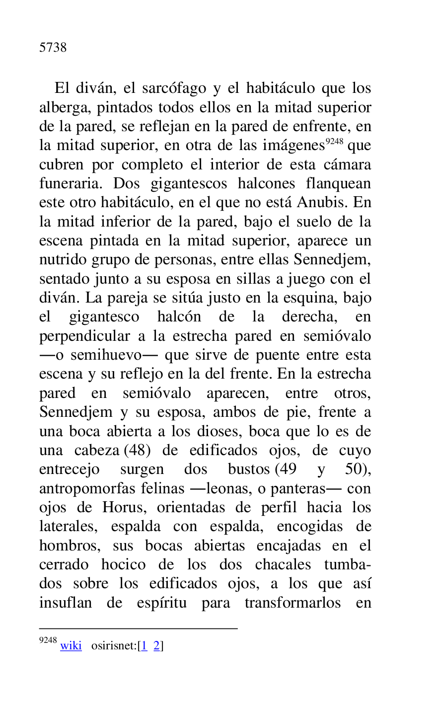 
El diván, el sarcófago y el habitáculo que los 
alberga, pintados todos ellos en la mitad superior 
de la pared, se reflejan en la pared de enfrente, en 
la mitad superior, en otra de las imágenes 9248 que 
cubren por completo el interior de esta cámara 
funeraria. Dos gigantescos halcones flanquean 
este otro habitáculo, en el que no está Anubis. En 
la mitad inferior de la pared, bajo el suelo de la 
escena pintada en la mitad superior, aparece un 
nutrido grupo de personas, entre ellas Sennedjem, 
sentado junto a su esposa en sillas a juego con el 
diván. La pareja se sitúa justo en la esquina, bajo 
el gigantesco halcón de la derecha, en 
perpendicular a la estrecha pared en semióvalo 
.o semihuevo. que sirve de puente entre esta 
escena y su reflejo en la del frente. En la estrecha 
pared en semióvalo aparecen, entre otros, 
Sennedjem y su esposa, ambos de pie, frente a 
una boca abierta a los dioses, boca que lo es de 
una cabeza (48) de edificados ojos, de cuyo 
entrecejo surgen dos bustos (49 y 50), 
antropomorfas felinas .leonas, o panteras. con 
ojos de Horus, orientadas de perfil hacia los 
laterales, espalda con espalda, encogidas de 
hombros, sus bocas abiertas encajadas en el 
cerrado hocico de los dos chacales tumba- 
dos sobre los edificados ojos, a los que así 
insuflan de espíritu para transformarlos en 

9248 wiki osirisnet:[1 2] 


