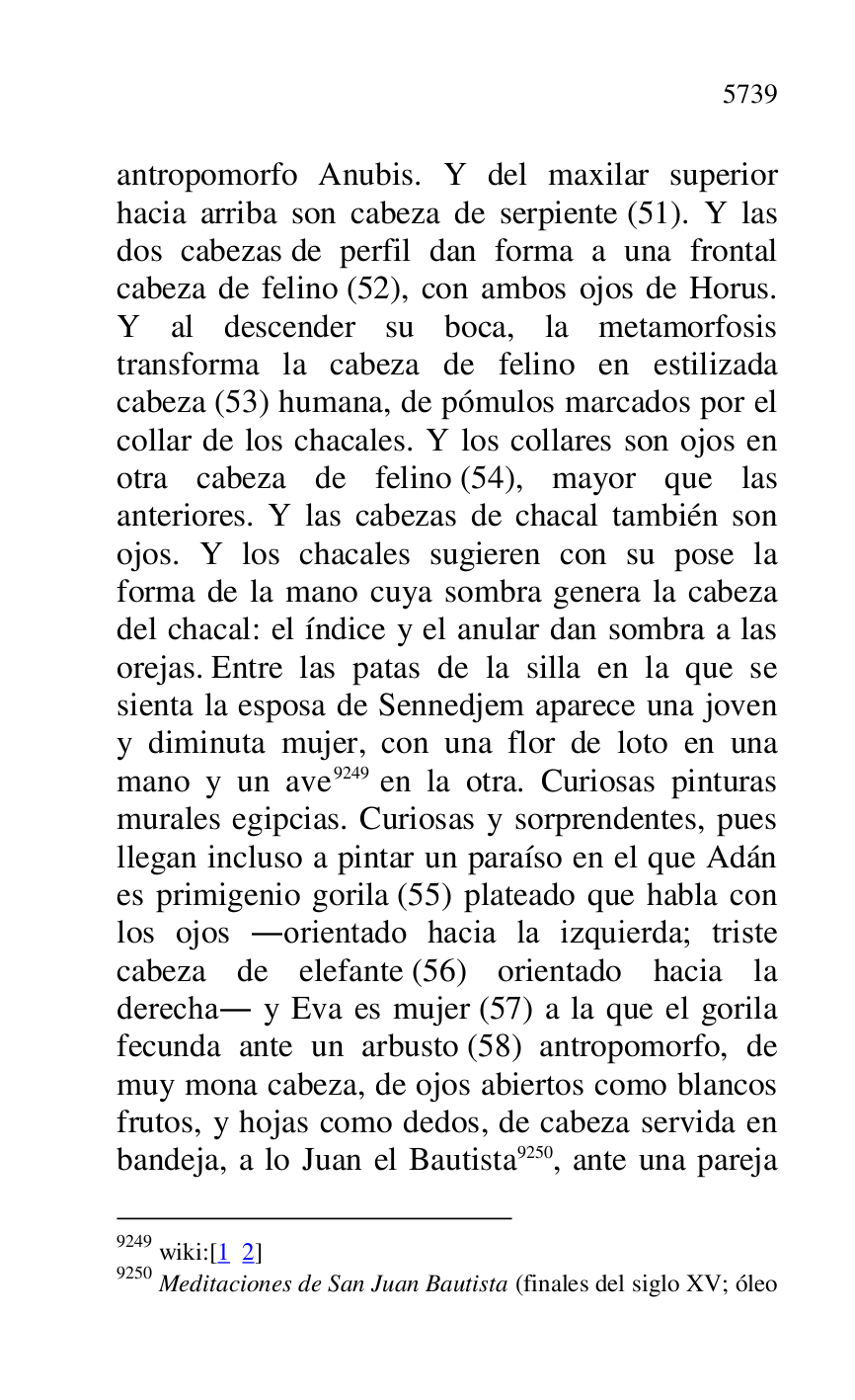 
antropomorfo Anubis. Y del maxilar superior 
hacia arriba son cabeza de serpiente (51). Y las 
dos cabezas de perfil dan forma a una frontal 
cabeza de felino (52), con ambos ojos de Horus. 
Y al descender su boca, la metamorfosis 
transforma la cabeza de felino en estilizada 
cabeza (53) humana, de pómulos marcados por el 
collar de los chacales. Y los collares son ojos en 
otra cabeza de felino (54), mayor que las 
anteriores. Y las cabezas de chacal también son 
ojos. Y los chacales sugieren con su pose la 
forma de la mano cuya sombra genera la cabeza 
del chacal: el índice y el anular dan sombra a las 
orejas. Entre las patas de la silla en la que se 
sienta la esposa de Sennedjem aparece una joven 
y diminuta mujer, con una flor de loto en una 
mano y un ave 9249 en la otra. Curiosas pinturas 
murales egipcias. Curiosas y sorprendentes, pues 
llegan incluso a pintar un paraíso en el que Adán 
es primigenio gorila (55) plateado que habla con 
los ojos .orientado hacia la izquierda; triste 
cabeza de elefante (56) orientado hacia la 
derecha. y Eva es mujer (57) a la que el gorila 
fecunda ante un arbusto (58) antropomorfo, de 
muy mona cabeza, de ojos abiertos como blancos 
frutos, y hojas como dedos, de cabeza servida en 
bandeja, a lo Juan el Bautista 9250, ante una pareja 

9249 wiki:[1 2] 

9250 Meditaciones de San Juan Bautista (finales del siglo XV; óleo 


