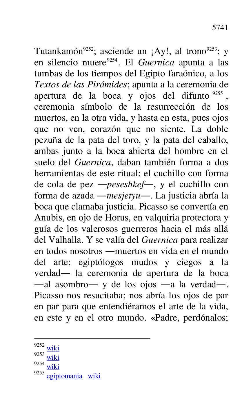 
Tutankamón 9252; asciende un ¡Ay!, al trono 9253; y 
en silencio muere 9254. El Guernica apunta a las 
tumbas de los tiempos del Egipto faraónico, a los 
Textos de las Pirámides; apunta a la ceremonia de 
apertura de la boca y ojos del difunto 9255, 
ceremonia símbolo de la resurrección de los 
muertos, en la otra vida, y hasta en esta, pues ojos 
que no ven, corazón que no siente. La doble 
pezuña de la pata del toro, y la pata del caballo, 
ambas junto a la boca abierta del hombre en el 
suelo del Guernica, daban también forma a dos 
herramientas de este ritual: el cuchillo con forma 
de cola de pez .peseshkef., y el cuchillo con 
forma de azada .mesjetyu.. La justicia abría la 
boca que clamaba justicia. Picasso se convertía en 
Anubis, en ojo de Horus, en valquiria protectora y 
guía de los valerosos guerreros hacia el más allá 
del Valhalla. Y se valía del Guernica para realizar 
en todos nosotros .muertos en vida en el mundo 
del arte; egiptólogos mudos y ciegos a la 
verdad. la ceremonia de apertura de la boca 
.al asombro. y de los ojos .a la verdad.. 
Picasso nos resucitaba; nos abría los ojos de par 
en par para que entendiéramos el arte de la vida, 
en este y en el otro mundo. «Padre, perdónalos; 

9252 wiki 

9253 wiki 

9254 wiki 

9255 egiptomania wiki 


