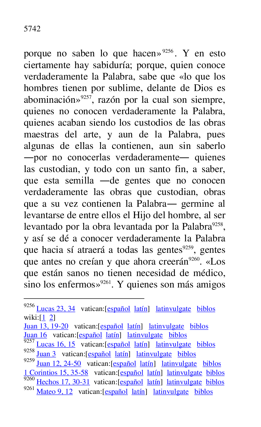 
porque no saben lo que hacen» 9256. Y en esto 
ciertamente hay sabiduría; porque, quien conoce 
verdaderamente la Palabra, sabe que «lo que los 
hombres tienen por sublime, delante de Dios es 
abominación» 9257, razón por la cual son siempre, 
quienes no conocen verdaderamente la Palabra, 
quienes acaban siendo los custodios de las obras 
maestras del arte, y aun de la Palabra, pues 
algunas de ellas la contienen, aun sin saberlo 
.por no conocerlas verdaderamente. quienes 
las custodian, y todo con un santo fin, a saber, 
que esta semilla .de gentes que no conocen 
verdaderamente las obras que custodian, obras 
que a su vez contienen la Palabra. germine al 
levantarse de entre ellos el Hijo del hombre, al ser 
levantado por la obra levantada por la Palabra 9258, 
y así se dé a conocer verdaderamente la Palabra 
que hacia sí atraerá a todas las gentes 9259, gentes 
que antes no creían y que ahora creerán 9260. «Los 
que están sanos no tienen necesidad de médico, 
sino los enfermos» 9261. Y quienes son más amigos 

9256 Lucas 23, 34 vatican:[español latín] latinvulgate biblos 

wiki:[1 2] 

Juan 13, 19-20 vatican:[español latín] latinvulgate biblos 

Juan 16 vatican:[español latín] latinvulgate biblos 

9257 Lucas 16, 15 vatican:[español latín] latinvulgate biblos 

9258 Juan 3 vatican:[español latín] latinvulgate biblos 

9259 Juan 12, 24-50 vatican:[español latín] latinvulgate biblos 

1 Corintios 15, 35-58 vatican:[español latín] latinvulgate biblos 

9260 Hechos 17, 30-31 vatican:[español latín] latinvulgate biblos 

9261 Mateo 9, 12 vatican:[español latín] latinvulgate biblos 



