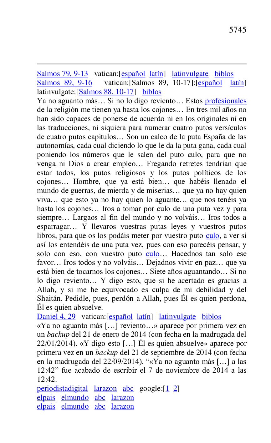 
Salmos 79, 9-13 vatican:[español latín] latinvulgate biblos 

Salmos 89, 9-16 vatican:[Salmos 89, 10-17]:[español latín] 
latinvulgate:[Salmos 88, 10-17] biblos 

Ya no aguanto más… Si no lo digo reviento… Estos profesionales 
de la religión me tienen ya hasta los cojones… En tres mil años no 
han sido capaces de ponerse de acuerdo ni en los originales ni en 
las traducciones, ni siquiera para numerar cuatro putos versículos 
de cuatro putos capítulos… Son un calco de la puta España de las 
autonomías, cada cual diciendo lo que le da la puta gana, cada cual 
poniendo los números que le salen del puto culo, para que no 
venga ni Dios a crear empleo… Fregando retretes tendrían que 
estar todos, los putos religiosos y los putos políticos de los 
cojones… Hombre, que ya está bien… que habéis llenado el 
mundo de guerras, de mierda y de miserias… que ya no hay quien 
viva… que esto ya no hay quien lo aguante… que nos tenéis ya 
hasta los cojones… Iros a tomar por culo de una puta vez y para 
siempre… Largaos al fin del mundo y no volváis… Iros todos a 
esparragar… Y llevaros vuestras putas leyes y vuestros putos 
libros, para que os los podáis meter por vuestro puto culo, a ver si 
así los entendéis de una puta vez, pues con eso parecéis pensar, y 
solo con eso, con vuestro puto culo… Hacednos tan solo ese 
favor… Iros todos y no volváis… Dejadnos vivir en paz… que ya 
está bien de tocarnos los cojones… Siete años aguantando… Si no 
lo digo reviento… Y digo esto, que si he acertado es gracias a 
Allah, y si me he equivocado es culpa de mi debilidad y del 
Shaitán. Pedidle, pues, perdón a Allah, pues Él es quien perdona, 
Él es quien absuelve. 

Daniel 4, 29 vatican:[español latín] latinvulgate biblos 

«Ya no aguanto más […] reviento…» aparece por primera vez en 
un backup del 21 de enero de 2014 (con fecha en la madrugada del 
22/01/2014). «Y digo esto […] Él es quien absuelve» aparece por 
primera vez en un backup del 21 de septiembre de 2014 (con fecha 
en la madrugada del 22/09/2014). R«Ya no aguanto más […] a las 
12:42r fue acabado de escribir el 7 de noviembre de 2014 a las 
12:42. 

periodistadigital larazon abc google:[1 2] 

elpais elmundo abc larazon 

elpais elmundo abc larazon 


