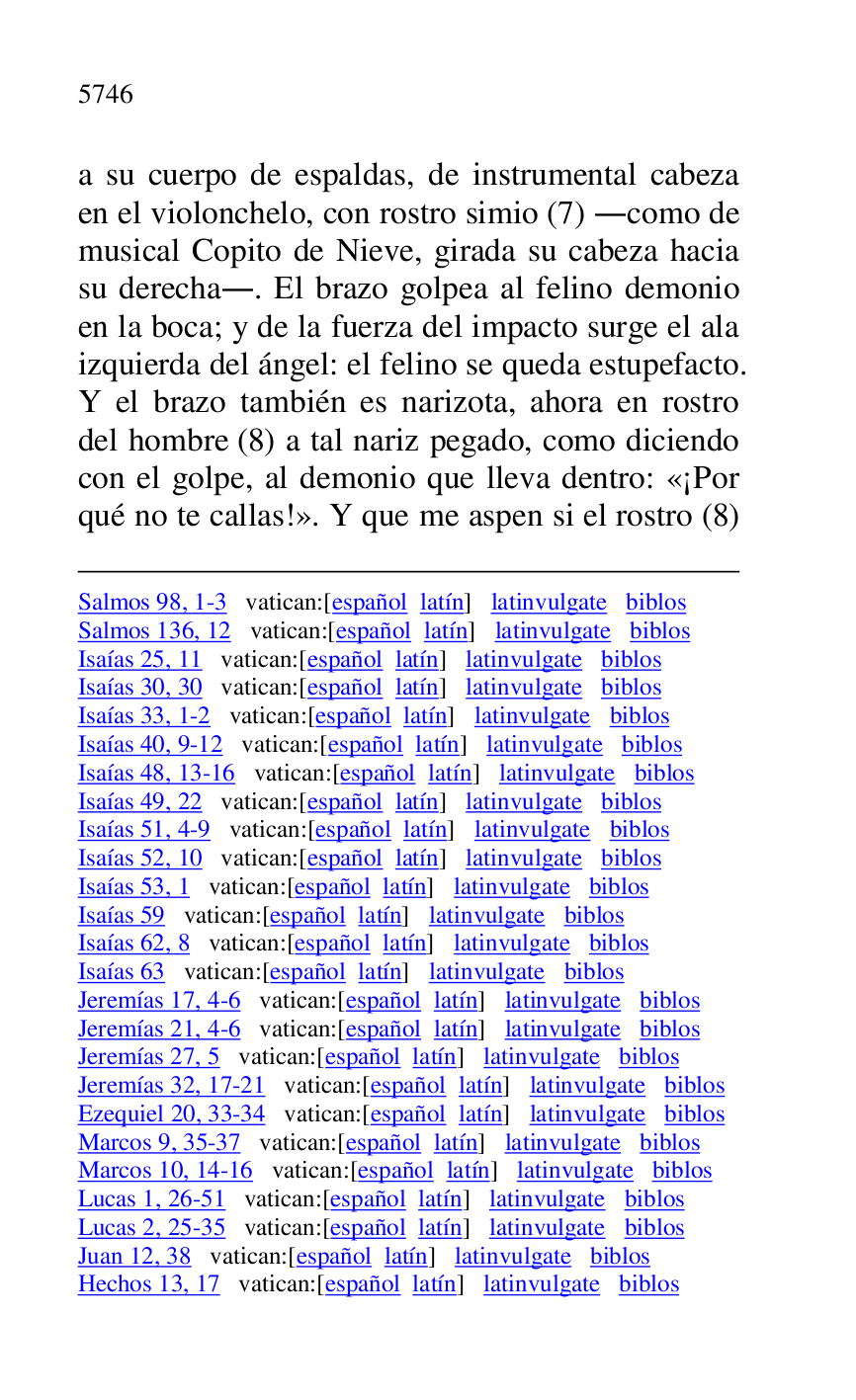 
Salmos 98, 1-3 vatican:[español latín] latinvulgate biblos 

Salmos 136, 12 vatican:[español latín] latinvulgate biblos 

Isaías 25, 11 vatican:[español latín] latinvulgate biblos 

Isaías 30, 30 vatican:[español latín] latinvulgate biblos 

Isaías 33, 1-2 vatican:[español latín] latinvulgate biblos 

Isaías 40, 9-12 vatican:[español latín] latinvulgate biblos 

Isaías 48, 13-16 vatican:[español latín] latinvulgate biblos 

Isaías 49, 22 vatican:[español latín] latinvulgate biblos 

Isaías 51, 4-9 vatican:[español latín] latinvulgate biblos 

Isaías 52, 10 vatican:[español latín] latinvulgate biblos 

Isaías 53, 1 vatican:[español latín] latinvulgate biblos 

Isaías 59 vatican:[español latín] latinvulgate biblos 

Isaías 62, 8 vatican:[español latín] latinvulgate biblos 

Isaías 63 vatican:[español latín] latinvulgate biblos 

Jeremías 17, 4-6 vatican:[español latín] latinvulgate biblos 

Jeremías 21, 4-6 vatican:[español latín] latinvulgate biblos 

Jeremías 27, 5 vatican:[español latín] latinvulgate biblos 

Jeremías 32, 17-21 vatican:[español latín] latinvulgate biblos 

Ezequiel 20, 33-34 vatican:[español latín] latinvulgate biblos 

Marcos 9, 35-37 vatican:[español latín] latinvulgate biblos 

Marcos 10, 14-16 vatican:[español latín] latinvulgate biblos 

Lucas 1, 26-51 vatican:[español latín] latinvulgate biblos 

Lucas 2, 25-35 vatican:[español latín] latinvulgate biblos 

Juan 12, 38 vatican:[español latín] latinvulgate biblos 

Hechos 13, 17 vatican:[español latín] latinvulgate biblos 

a su cuerpo de espaldas, de instrumental cabeza 
en el violonchelo, con rostro simio (7) .como de 
musical Copito de Nieve, girada su cabeza hacia 
su derecha.. El brazo golpea al felino demonio 
en la boca; y de la fuerza del impacto surge el ala 
izquierda del ángel: el felino se queda estupefacto. 
Y el brazo también es narizota, ahora en rostro 
del hombre (8) a tal nariz pegado, como diciendo 
con el golpe, al demonio que lleva dentro: «¡Por 
qué no te callas!». Y que me aspen si el rostro (8) 


