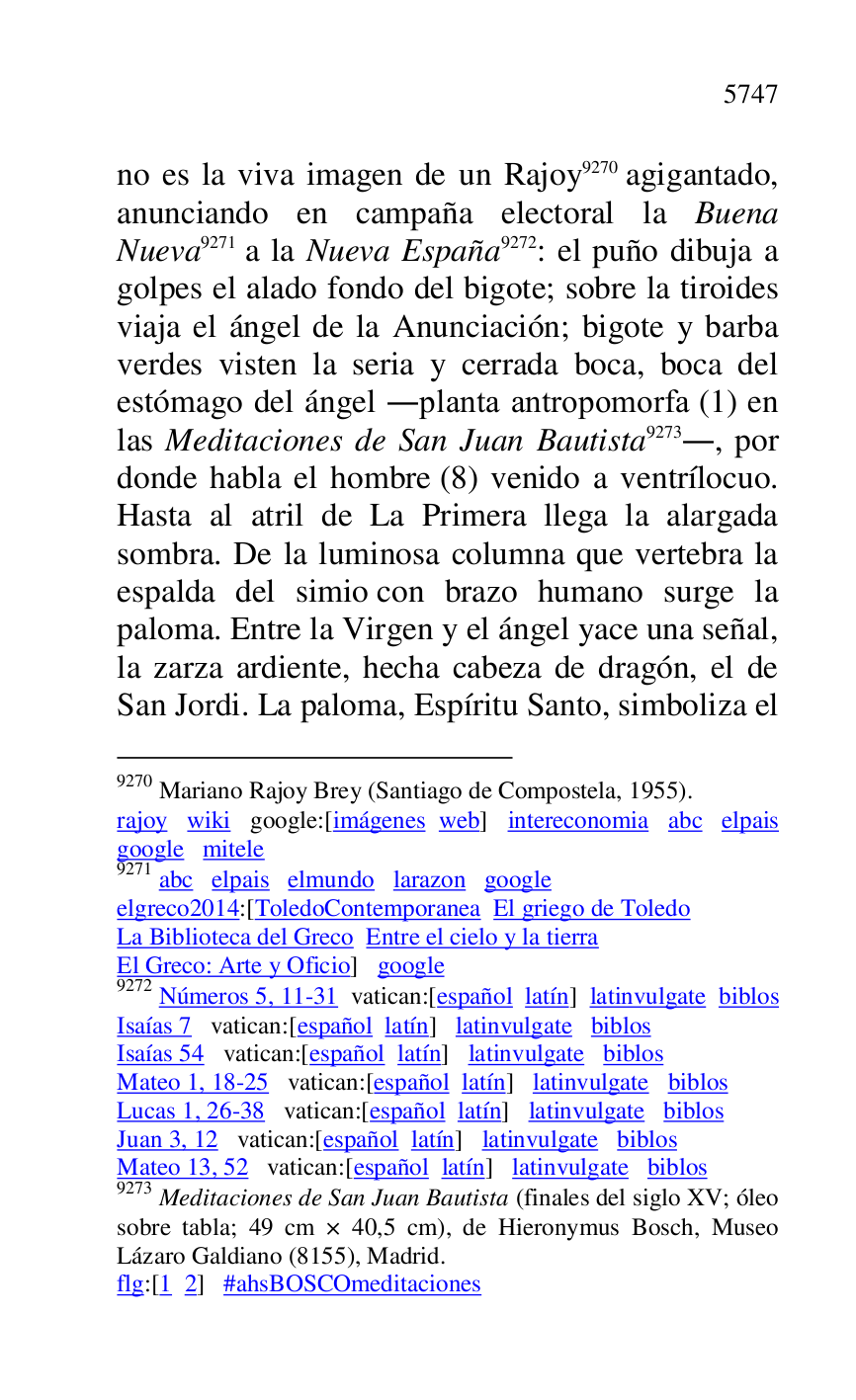 
no es la viva imagen de un Rajoy 9270 agigantado, 
anunciando en campaña electoral la Buena 
Nueva 9271 a la Nueva España 9272: el puño dibuja a 
golpes el alado fondo del bigote; sobre la tiroides 
viaja el ángel de la Anunciación; bigote y barba 
verdes visten la seria y cerrada boca, boca del 
estómago del ángel .planta antropomorfa (1) en 
las Meditaciones de San Juan Bautista 9273., por 
donde habla el hombre (8) venido a ventrílocuo. 
Hasta al atril de La Primera llega la alargada 
sombra. De la luminosa columna que vertebra la 
espalda del simio con brazo humano surge la 
paloma. Entre la Virgen y el ángel yace una señal, 
la zarza ardiente, hecha cabeza de dragón, el de 
San Jordi. La paloma, Espíritu Santo, simboliza el 

9270 Mariano Rajoy Brey (Santiago de Compostela, 1955). 

rajoy wiki google:[imágenes web] intereconomia abc elpais 
google mitele 

9271 abc elpais elmundo larazon google 

elgreco2014:[ToledoContemporanea El griego de Toledo 
La Biblioteca del Greco Entre el cielo y la tierra 

El Greco: Arte y Oficio] google 

9272 Números 5, 11-31 vatican:[español latín] latinvulgate biblos 

Isaías 7 vatican:[español latín] latinvulgate biblos 

Isaías 54 vatican:[español latín] latinvulgate biblos 

Mateo 1, 18-25 vatican:[español latín] latinvulgate biblos 

Lucas 1, 26-38 vatican:[español latín] latinvulgate biblos 

Juan 3, 12 vatican:[español latín] latinvulgate biblos 

Mateo 13, 52 vatican:[español latín] latinvulgate biblos 

9273 Meditaciones de San Juan Bautista (finales del siglo XV; óleo 
sobre tabla; 49 cm × 40,5 cm), de Hieronymus Bosch, Museo 
Lázaro Galdiano (8155), Madrid. 

flg:[1 2] #ahsBOSCOmeditaciones 


