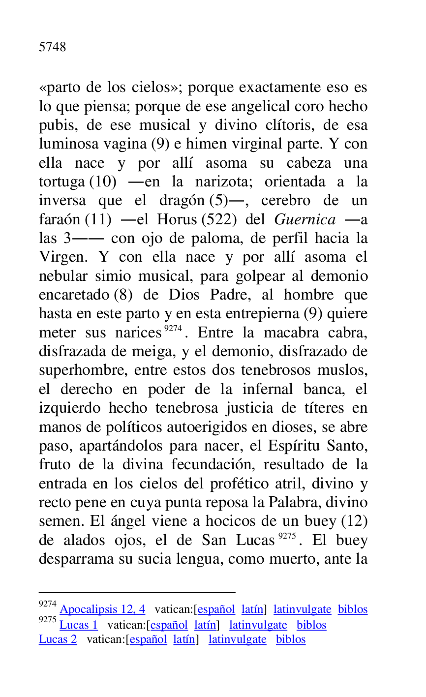 
«parto de los cielos»; porque exactamente eso es 
lo que piensa; porque de ese angelical coro hecho 
pubis, de ese musical y divino clítoris, de esa 
luminosa vagina (9) e himen virginal parte. Y con 
ella nace y por allí asoma su cabeza una 
tortuga (10) .en la narizota; orientada a la 
inversa que el dragón (5)., cerebro de un 
faraón (11) .el Horus (522) del Guernica .a 
las 3.. con ojo de paloma, de perfil hacia la 
Virgen. Y con ella nace y por allí asoma el 
nebular simio musical, para golpear al demonio 
encaretado (8) de Dios Padre, al hombre que 
hasta en este parto y en esta entrepierna (9) quiere 
meter sus narices 9274. Entre la macabra cabra, 
disfrazada de meiga, y el demonio, disfrazado de 
superhombre, entre estos dos tenebrosos muslos, 
el derecho en poder de la infernal banca, el 
izquierdo hecho tenebrosa justicia de títeres en 
manos de políticos autoerigidos en dioses, se abre 
paso, apartándolos para nacer, el Espíritu Santo, 
fruto de la divina fecundación, resultado de la 
entrada en los cielos del profético atril, divino y 
recto pene en cuya punta reposa la Palabra, divino 
semen. El ángel viene a hocicos de un buey (12) 
de alados ojos, el de San Lucas 9275. El buey 
desparrama su sucia lengua, como muerto, ante la 

9274 Apocalipsis 12, 4 vatican:[español latín] latinvulgate biblos 

9275 Lucas 1 vatican:[español latín] latinvulgate biblos 

Lucas 2 vatican:[español latín] latinvulgate biblos 


