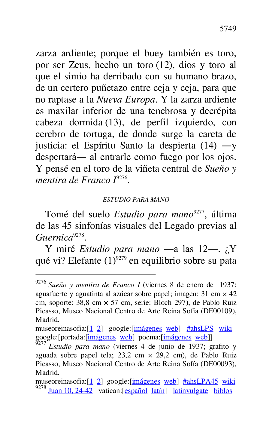 
zarza ardiente; porque el buey también es toro, 
por ser Zeus, hecho un toro (12), dios y toro al 
que el simio ha derribado con su humano brazo, 
de un certero puñetazo entre ceja y ceja, para que 
no raptase a la Nueva Europa. Y la zarza ardiente 
es maxilar inferior de una tenebrosa y decrépita 
cabeza dormida (13), de perfil izquierdo, con 
cerebro de tortuga, de donde surge la careta de 
justicia: el Espíritu Santo la despierta (14) .y 
despertará. al entrarle como fuego por los ojos. 
Y pensé en el toro de la viñeta central de Sueño y 
mentira de Franco I 9276. 

9276 Sueño y mentira de Franco I (viernes 8 de enero de 1937; 
aguafuerte y aguatinta al azúcar sobre papel; imagen: 31 cm × 42 
cm, soporte: 38,8 cm × 57 cm, serie: Bloch 297), de Pablo Ruiz 
Picasso, Museo Nacional Centro de Arte Reina Sofía (DE00109), Madrid. 

museoreinasofia:[1 2] google:[imágenes web] #ahsLPS wiki 

google:[portada:[imágenes web] poema:[imágenes web]] 

9277 Estudio para mano (viernes 4 de junio de 1937; grafito y 
aguada sobre papel tela; 23,2 cm × 29,2 cm), de Pablo Ruiz 
Picasso, Museo Nacional Centro de Arte Reina Sofía (DE00093), Madrid. 

museoreinasofia:[1 2] google:[imágenes web] #ahsLPA45 wiki 
9278 Juan 10, 24-42 vatican:[español latín] latinvulgate biblos 

ESTUDIO PARA MANO 

Tomé del suelo Estudio para mano 9277, última 
de las 45 sinfonías visuales del Legado previas al 
Guernica 9278. 

Y miré Estudio para mano .a las 12.. ¿Y 
qué vi? Elefante (1) 9279 en equilibrio sobre su pata 


