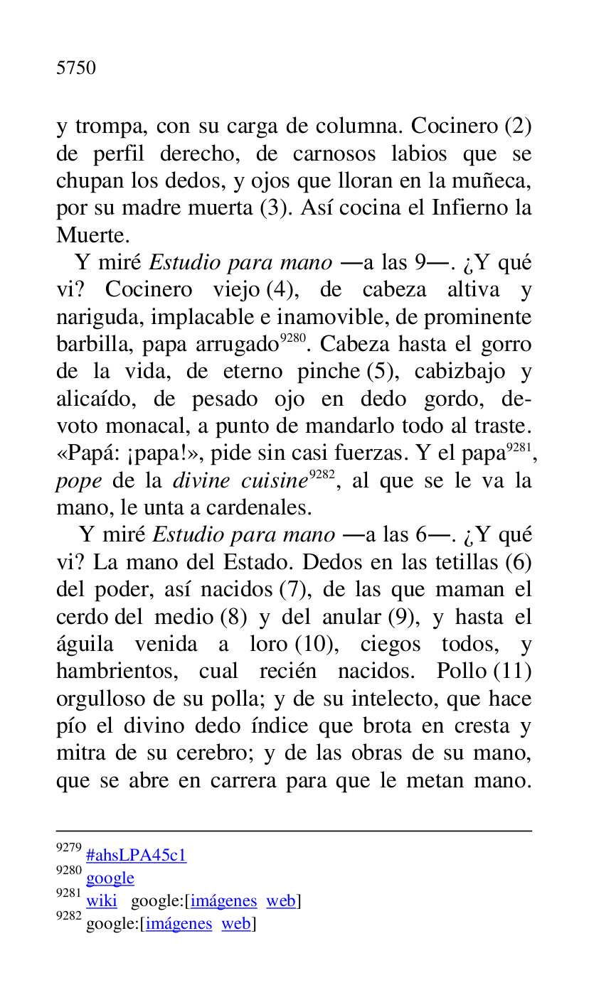 
9279 #ahsLPA45c1 
9280 google 

9281 wiki google:[imágenes web] 

9282 google:[imágenes web] 

y trompa, con su carga de columna. Cocinero (2) 
de perfil derecho, de carnosos labios que se 
chupan los dedos, y ojos que lloran en la muñeca, 
por su madre muerta (3). Así cocina el Infierno la 
Muerte. 

 Y miré Estudio para mano .a las 9.. ¿Y qué 
vi? Cocinero viejo (4), de cabeza altiva y 
nariguda, implacable e inamovible, de prominente 
barbilla, papa arrugado 9280. Cabeza hasta el gorro 
de la vida, de eterno pinche (5), cabizbajo y 
alicaído, de pesado ojo en dedo gordo, de- 
voto monacal, a punto de mandarlo todo al traste. 
«Papá: ¡papa!», pide sin casi fuerzas. Y el papa 9281, 
pope de la divine cuisine 9282, al que se le va la 
mano, le unta a cardenales. 

Y miré Estudio para mano .a las 6.. ¿Y qué 
vi? La mano del Estado. Dedos en las tetillas (6) 
del poder, así nacidos (7), de las que maman el 
cerdo del medio (8) y del anular (9), y hasta el 
águila venida a loro (10), ciegos todos, y 
hambrientos, cual recién nacidos. Pollo (11) 
orgulloso de su polla; y de su intelecto, que hace 
pío el divino dedo índice que brota en cresta y 
mitra de su cerebro; y de las obras de su mano, 
que se abre en carrera para que le metan mano. 


