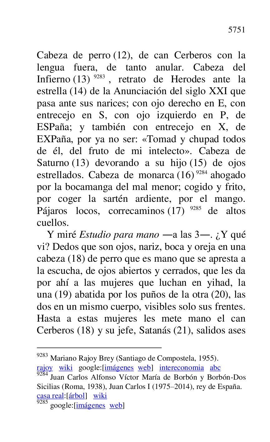 
Cabeza de perro (12), de can Cerberos con la 
lengua fuera, de tanto anular. Cabeza del 
Infierno (13) 9283, retrato de Herodes ante la 
estrella (14) de la Anunciación del siglo XXI que 
pasa ante sus narices; con ojo derecho en E, con 
entrecejo en S, con ojo izquierdo en P, de 
ESPaña; y también con entrecejo en X, de 
EXPaña, por ya no ser: «Tomad y chupad todos 
de él, del fruto de mi intelecto». Cabeza de 
Saturno (13) devorando a su hijo (15) de ojos 
estrellados. Cabeza de monarca (16) 9284 ahogado 
por la bocamanga del mal menor; cogido y frito, 
por coger la sartén ardiente, por el mango. 
Pájaros locos, correcaminos (17) 9285 de altos 
cuellos. 

9283 Mariano Rajoy Brey (Santiago de Compostela, 1955). 

rajoy wiki google:[imágenes web] intereconomia abc 

9284 Juan Carlos Alfonso Víctor María de Borbón y Borbón-Dos 
Sicilias (Roma, 1938), Juan Carlos I (1975R2014), rey de España. 
casa real:[árbol] wiki 

9285 google:[imágenes web] 

Y miré Estudio para mano .a las 3.. ¿Y qué 
vi? Dedos que son ojos, nariz, boca y oreja en una 
cabeza (18) de perro que es mano que se apresta a 
la escucha, de ojos abiertos y cerrados, que les da 
por ahí a las mujeres que luchan en yihad, la 
una (19) abatida por los puños de la otra (20), las 
dos en un mismo cuerpo, visibles solo sus frentes. 
Hasta a estas mujeres les mete mano el can 
Cerberos (18) y su jefe, Satanás (21), salidos ases 


