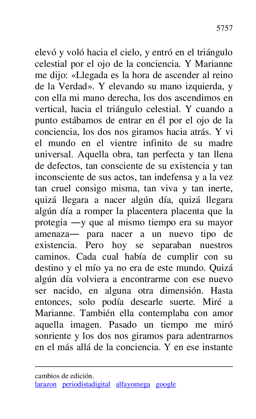
cambios de edición. 

larazon periodistadigital alfayomega google 

elevó y voló hacia el cielo, y entró en el triángulo 
celestial por el ojo de la conciencia. Y Marianne 
me dijo: «Llegada es la hora de ascender al reino 
de la Verdad». Y elevando su mano izquierda, y 
con ella mi mano derecha, los dos ascendimos en 
vertical, hacia el triángulo celestial. Y cuando a 
punto estábamos de entrar en él por el ojo de la 
conciencia, los dos nos giramos hacia atrás. Y vi 
el mundo en el vientre infinito de su madre 
universal. Aquella obra, tan perfecta y tan llena 
de defectos, tan consciente de su existencia y tan 
inconsciente de sus actos, tan indefensa y a la vez 
tan cruel consigo misma, tan viva y tan inerte, 
quizá llegara a nacer algún día, quizá llegara 
algún día a romper la placentera placenta que la 
protegía .y que al mismo tiempo era su mayor 
amenaza. para nacer a un nuevo tipo de 
existencia. Pero hoy se separaban nuestros 
caminos. Cada cual había de cumplir con su 
destino y el mío ya no era de este mundo. Quizá 
algún día volviera a encontrarme con ese nuevo 
ser nacido, en alguna otra dimensión. Hasta 
entonces, solo podía desearle suerte. Miré a 
Marianne. También ella contemplaba con amor 
aquella imagen. Pasado un tiempo me miró 
sonriente y los dos nos giramos para adentrarnos 
en el más allá de la conciencia. Y en ese instante 


