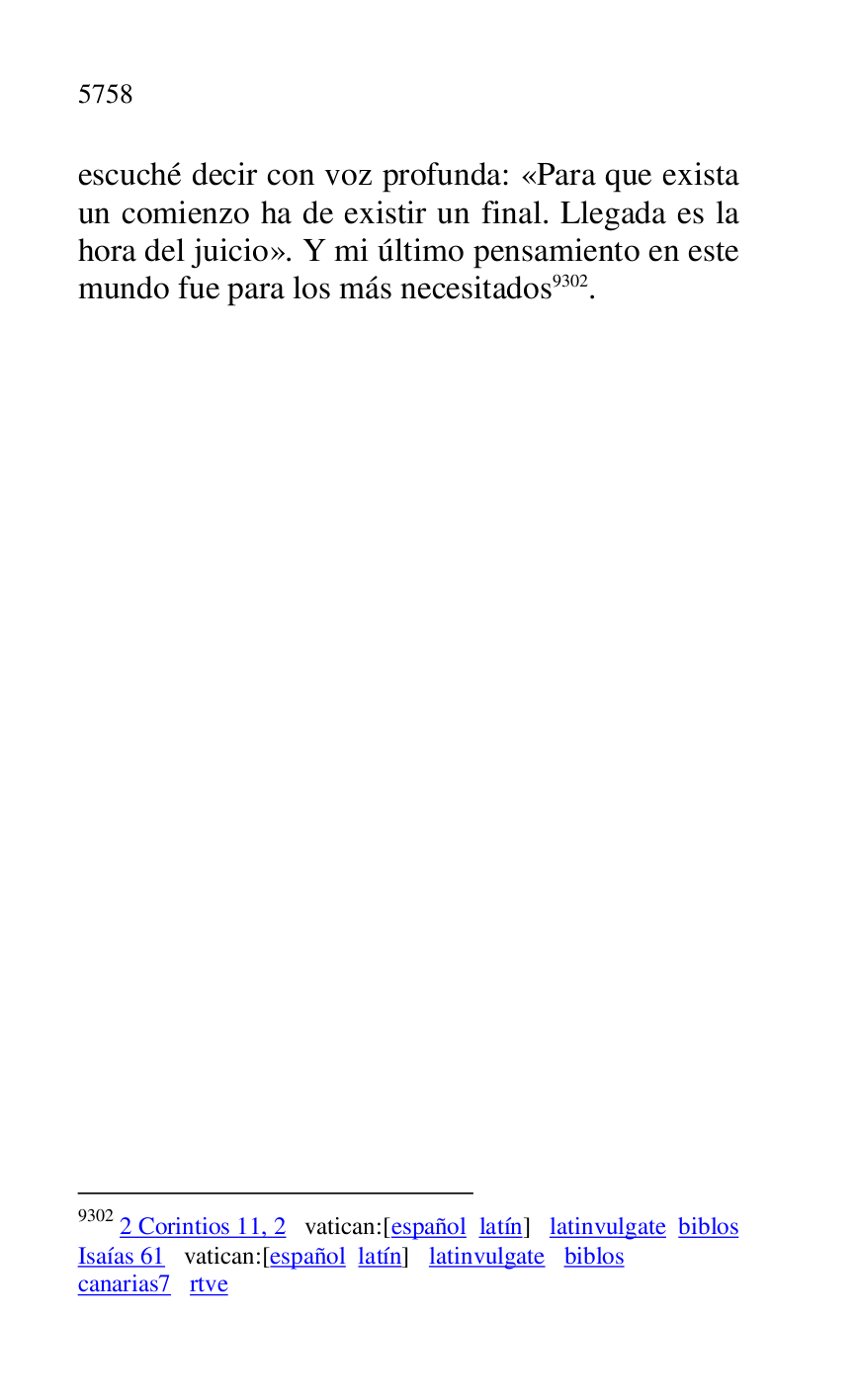 
escuché decir con voz profunda: «Para que exista 
un comienzo ha de existir un final. Llegada es la 
hora del juicio». Y mi último pensamiento en este 
mundo fue para los más necesitados 9302. 

9302 2 Corintios 11, 2 vatican:[español latín] latinvulgate biblos 

Isaías 61 vatican:[español latín] latinvulgate biblos 

canarias7 rtve 

