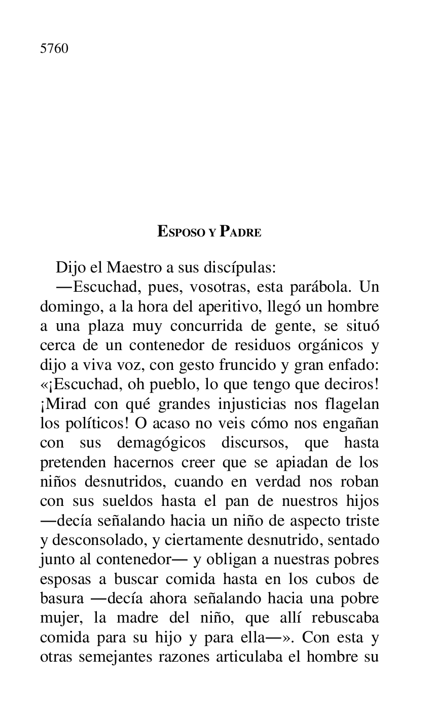 
ESPOSO Y PADRE 

Dijo el Maestro a sus discípulas: 

.Escuchad, pues, vosotras, esta parábola. Un 
domingo, a la hora del aperitivo, llegó un hombre 
a una plaza muy concurrida de gente, se situó 
cerca de un contenedor de residuos orgánicos y 
dijo a viva voz, con gesto fruncido y gran enfado: 
«¡Escuchad, oh pueblo, lo que tengo que deciros! 
¡Mirad con qué grandes injusticias nos flagelan 
los políticos! O acaso no veis cómo nos engañan 
con sus demagógicos discursos, que hasta 
pretenden hacernos creer que se apiadan de los 
niños desnutridos, cuando en verdad nos roban 
con sus sueldos hasta el pan de nuestros hijos 
.decía señalando hacia un niño de aspecto triste 
y desconsolado, y ciertamente desnutrido, sentado 
junto al contenedor. y obligan a nuestras pobres 
esposas a buscar comida hasta en los cubos de 
basura .decía ahora señalando hacia una pobre 
mujer, la madre del niño, que allí rebuscaba 
comida para su hijo y para ella.». Con esta y 
otras semejantes razones articulaba el hombre su 


