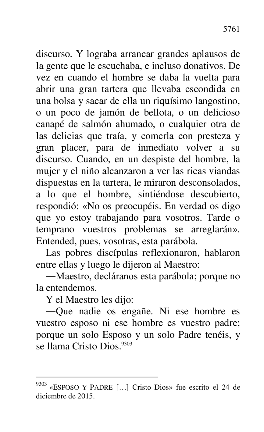 
discurso. Y lograba arrancar grandes aplausos de 
la gente que le escuchaba, e incluso donativos. De 
vez en cuando el hombre se daba la vuelta para 
abrir una gran tartera que llevaba escondida en 
una bolsa y sacar de ella un riquísimo langostino, 
o un poco de jamón de bellota, o un delicioso 
canapé de salmón ahumado, o cualquier otra de 
las delicias que traía, y comerla con presteza y 
gran placer, para de inmediato volver a su 
discurso. Cuando, en un despiste del hombre, la 
mujer y el niño alcanzaron a ver las ricas viandas 
dispuestas en la tartera, le miraron desconsolados, 
a lo que el hombre, sintiéndose descubierto, 
respondió: «No os preocupéis. En verdad os digo 
que yo estoy trabajando para vosotros. Tarde o 
temprano vuestros problemas se arreglarán». 
Entended, pues, vosotras, esta parábola. 

Las pobres discípulas reflexionaron, hablaron 
entre ellas y luego le dijeron al Maestro: 

.Maestro, decláranos esta parábola; porque no 
la entendemos. 

Y el Maestro les dijo: 

.Que nadie os engañe. Ni ese hombre es 
vuestro esposo ni ese hombre es vuestro padre; 
porque un solo Esposo y un solo Padre tenéis, y 
se llama Cristo Dios.9303 

9303 «ESPOSO Y PADRE […] Cristo Dios» fue escrito el 24 de 
diciembre de 2015. 


