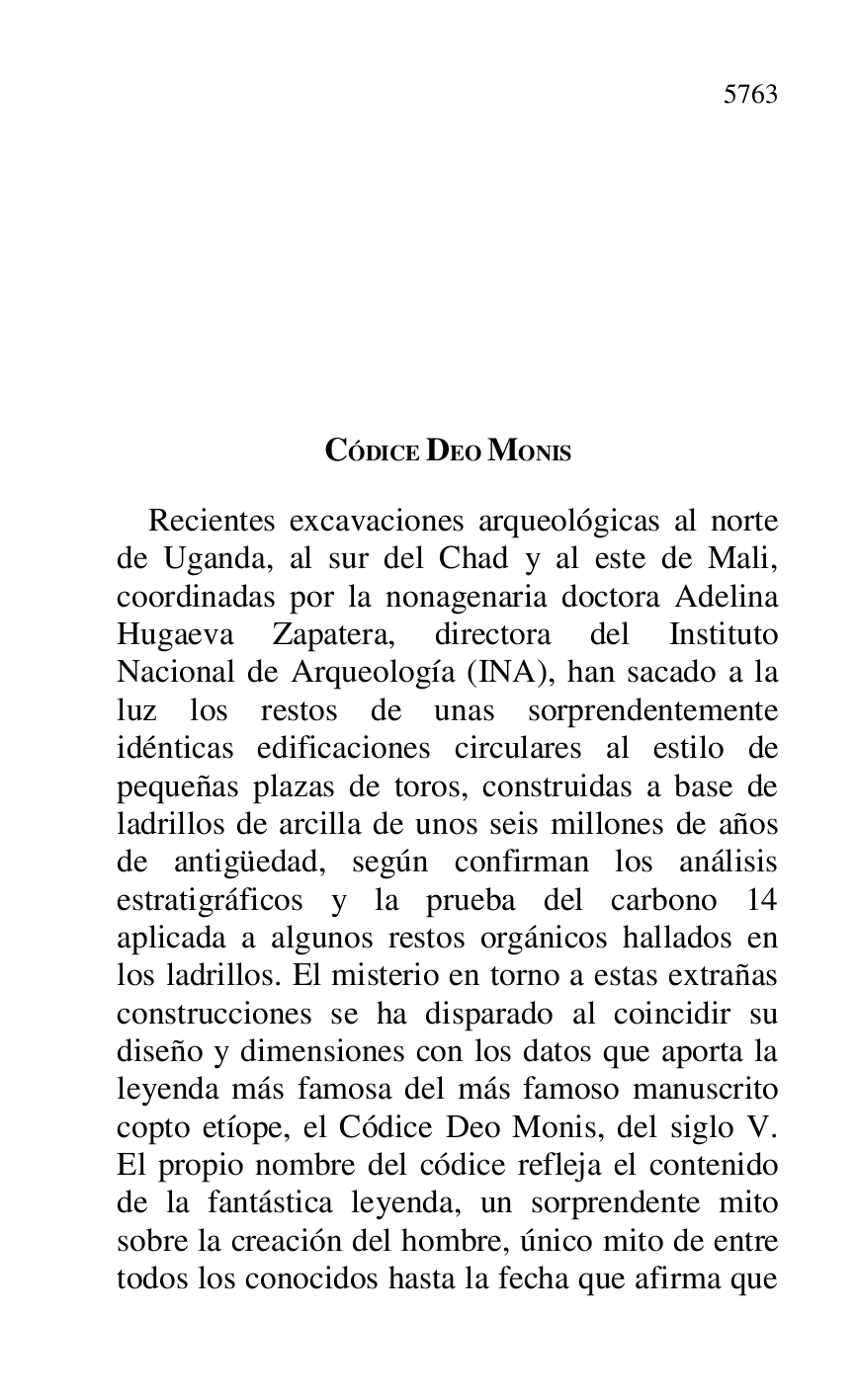 
CÓDICE DEO MONIS 

Recientes excavaciones arqueológicas al norte 
de Uganda, al sur del Chad y al este de Mali, 
coordinadas por la nonagenaria doctora Adelina 
Hugaeva Zapatera, directora del Instituto 
Nacional de Arqueología (INA), han sacado a la 
luz los restos de unas sorprendentemente 
idénticas edificaciones circulares al estilo de 
pequeñas plazas de toros, construidas a base de 
ladrillos de arcilla de unos seis millones de años 
de antigüedad, según confirman los análisis 
estratigráficos y la prueba del carbono 14 
aplicada a algunos restos orgánicos hallados en 
los ladrillos. El misterio en torno a estas extrañas 
construcciones se ha disparado al coincidir su 
diseño y dimensiones con los datos que aporta la 
leyenda más famosa del más famoso manuscrito 
copto etíope, el Códice Deo Monis, del siglo V. 
El propio nombre del códice refleja el contenido 
de la fantástica leyenda, un sorprendente mito 
sobre la creación del hombre, único mito de entre 
todos los conocidos hasta la fecha que afirma que 


