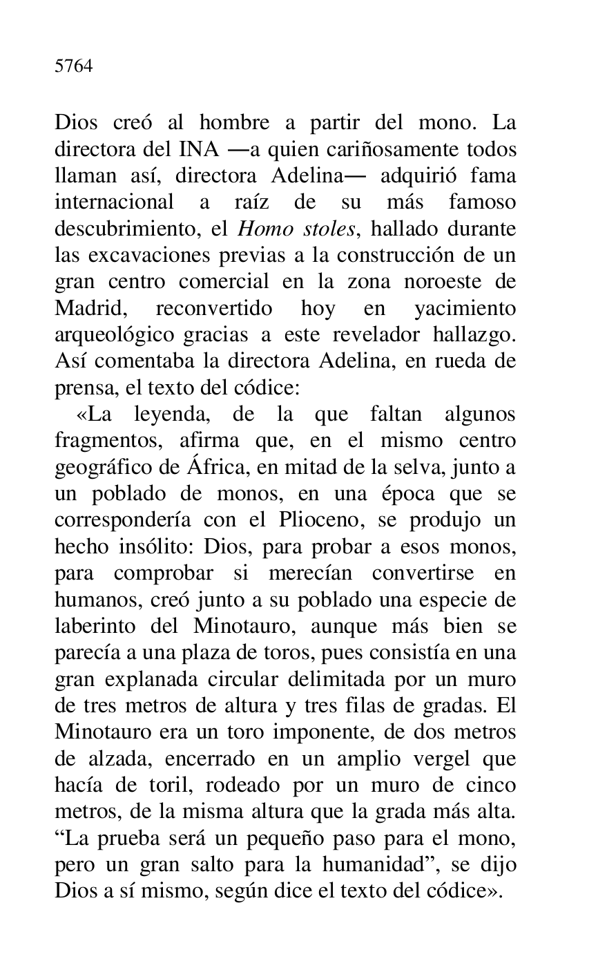 
Dios creó al hombre a partir del mono. La 
directora del INA .a quien cariñosamente todos 
llaman así, directora Adelina. adquirió fama 
internacional a raíz de su más famoso 
descubrimiento, el Homo stoles, hallado durante 
las excavaciones previas a la construcción de un 
gran centro comercial en la zona noroeste de 
Madrid, reconvertido hoy en yacimiento 
arqueológico gracias a este revelador hallazgo. 
Así comentaba la directora Adelina, en rueda de 
prensa, el texto del códice: 

«La leyenda, de la que faltan algunos 
fragmentos, afirma que, en el mismo centro 
geográfico de África, en mitad de la selva, junto a 
un poblado de monos, en una época que se 
correspondería con el Plioceno, se produjo un 
hecho insólito: Dios, para probar a esos monos, 
para comprobar si merecían convertirse en 
humanos, creó junto a su poblado una especie de 
laberinto del Minotauro, aunque más bien se 
parecía a una plaza de toros, pues consistía en una 
gran explanada circular delimitada por un muro 
de tres metros de altura y tres filas de gradas. El 
Minotauro era un toro imponente, de dos metros 
de alzada, encerrado en un amplio vergel que 
hacía de toril, rodeado por un muro de cinco 
metros, de la misma altura que la grada más alta. 
RLa prueba será un pequeño paso para el mono, 
pero un gran salto para la humanidadr, se dijo 
Dios a sí mismo, según dice el texto del códice». 


