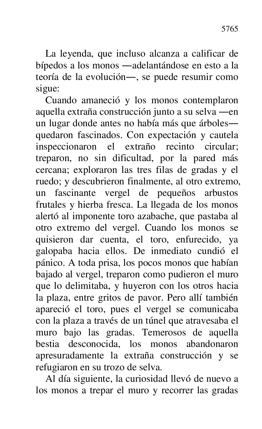 
La leyenda, que incluso alcanza a calificar de 
bípedos a los monos .adelantándose en esto a la 
teoría de la evolución., se puede resumir como 
sigue: 

Cuando amaneció y los monos contemplaron 
aquella extraña construcción junto a su selva .en 
un lugar donde antes no había más que árboles. 
quedaron fascinados. Con expectación y cautela 
inspeccionaron el extraño recinto circular; 
treparon, no sin dificultad, por la pared más 
cercana; exploraron las tres filas de gradas y el 
ruedo; y descubrieron finalmente, al otro extremo, 
un fascinante vergel de pequeños arbustos 
frutales y hierba fresca. La llegada de los monos 
alertó al imponente toro azabache, que pastaba al 
otro extremo del vergel. Cuando los monos se 
quisieron dar cuenta, el toro, enfurecido, ya 
galopaba hacia ellos. De inmediato cundió el 
pánico. A toda prisa, los pocos monos que habían 
bajado al vergel, treparon como pudieron el muro 
que lo delimitaba, y huyeron con los otros hacia 
la plaza, entre gritos de pavor. Pero allí también 
apareció el toro, pues el vergel se comunicaba 
con la plaza a través de un túnel que atravesaba el 
muro bajo las gradas. Temerosos de aquella 
bestia desconocida, los monos abandonaron 
apresuradamente la extraña construcción y se 
refugiaron en su trozo de selva. 

Al día siguiente, la curiosidad llevó de nuevo a 
los monos a trepar el muro y recorrer las gradas 



