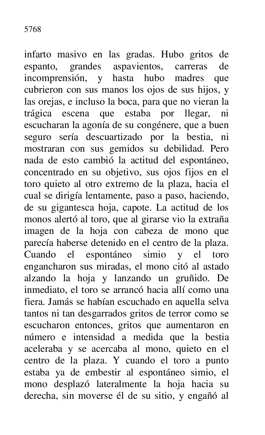 
infarto masivo en las gradas. Hubo gritos de 
espanto, grandes aspavientos, carreras de 
incomprensión, y hasta hubo madres que 
cubrieron con sus manos los ojos de sus hijos, y 
las orejas, e incluso la boca, para que no vieran la 
trágica escena que estaba por llegar, ni 
escucharan la agonía de su congénere, que a buen 
seguro sería descuartizado por la bestia, ni 
mostraran con sus gemidos su debilidad. Pero 
nada de esto cambió la actitud del espontáneo, 
concentrado en su objetivo, sus ojos fijos en el 
toro quieto al otro extremo de la plaza, hacia el 
cual se dirigía lentamente, paso a paso, haciendo, 
de su gigantesca hoja, capote. La actitud de los 
monos alertó al toro, que al girarse vio la extraña 
imagen de la hoja con cabeza de mono que 
parecía haberse detenido en el centro de la plaza. 
Cuando el espontáneo simio y el toro 
engancharon sus miradas, el mono citó al astado 
alzando la hoja y lanzando un gruñido. De 
inmediato, el toro se arrancó hacia allí como una 
fiera. Jamás se habían escuchado en aquella selva 
tantos ni tan desgarrados gritos de terror como se 
escucharon entonces, gritos que aumentaron en 
número e intensidad a medida que la bestia 
aceleraba y se acercaba al mono, quieto en el 
centro de la plaza. Y cuando el toro a punto 
estaba ya de embestir al espontáneo simio, el 
mono desplazó lateralmente la hoja hacia su 
derecha, sin moverse él de su sitio, y engañó al 


