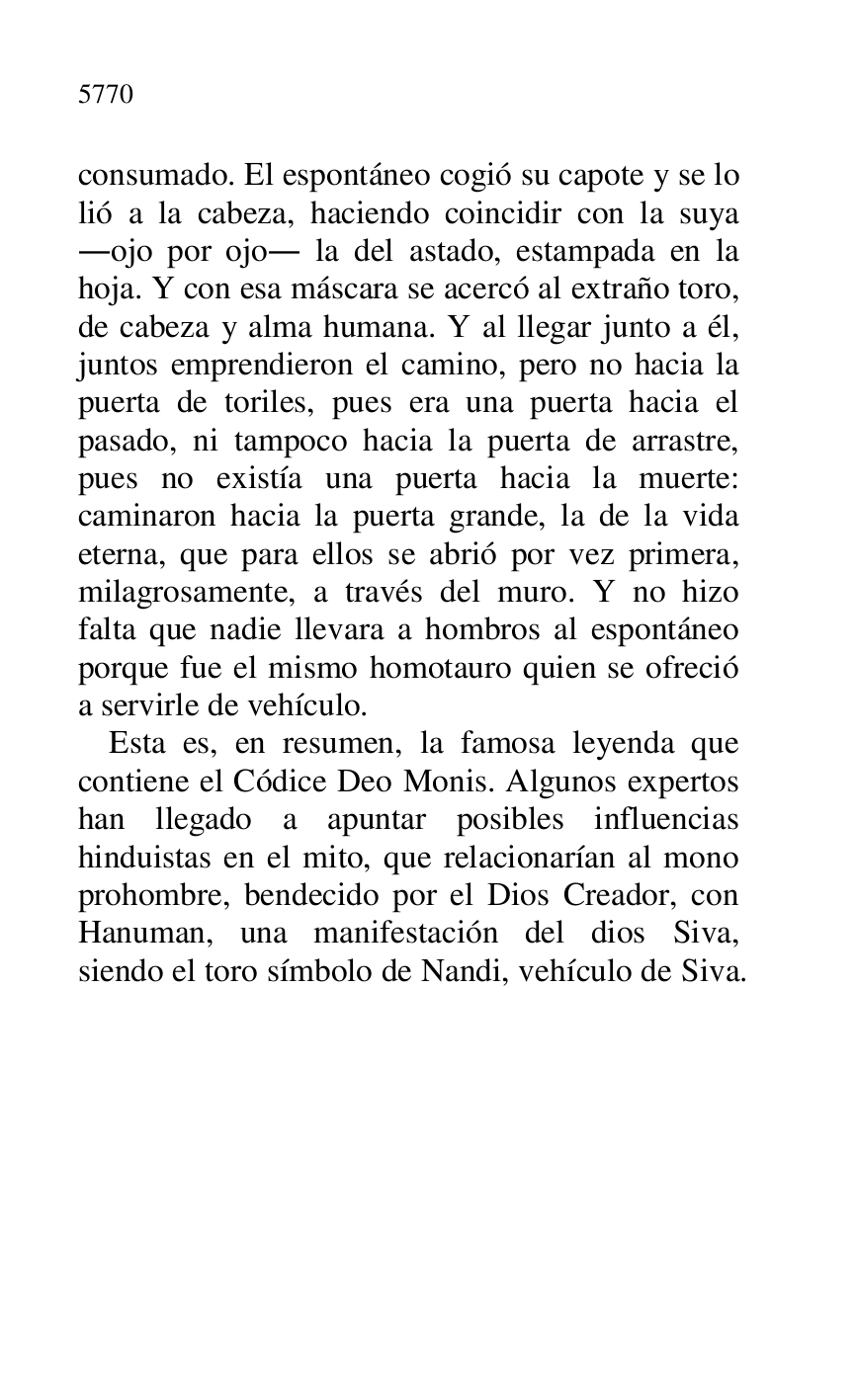 
consumado. El espontáneo cogió su capote y se lo 
lió a la cabeza, haciendo coincidir con la suya 
.ojo por ojo. la del astado, estampada en la 
hoja. Y con esa máscara se acercó al extraño toro, 
de cabeza y alma humana. Y al llegar junto a él, 
juntos emprendieron el camino, pero no hacia la 
puerta de toriles, pues era una puerta hacia el 
pasado, ni tampoco hacia la puerta de arrastre, 
pues no existía una puerta hacia la muerte: 
caminaron hacia la puerta grande, la de la vida 
eterna, que para ellos se abrió por vez primera, 
milagrosamente, a través del muro. Y no hizo 
falta que nadie llevara a hombros al espontáneo 
porque fue el mismo homotauro quien se ofreció 
a servirle de vehículo. 

Esta es, en resumen, la famosa leyenda que 
contiene el Códice Deo Monis. Algunos expertos 
han llegado a apuntar posibles influencias 
hinduistas en el mito, que relacionarían al mono 
prohombre, bendecido por el Dios Creador, con 
Hanuman, una manifestación del dios Siva, 
siendo el toro símbolo de Nandi, vehículo de Siva.


